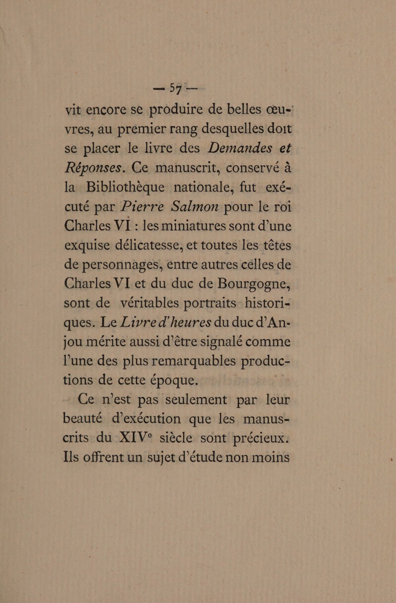 —57— vit encore se produire de belles ceu-' vres, au premier rang desquelles doit se placer le livre des Demandes et » Réponses. Ce manuscrit, conservé a la Bibliotheque nationale, fut exé- cuté par Pierre Salmon pour le roi Charles VI : les miniatures sont d’une exquise délicatesse, et toutes les tétes de personnages, entre autres celles de Charles VI et du duc de Bourgogne, sont de véritables portraits’ histori- ques. Le Livre d’heures du duc d’An- jou mérite aussi d’étre signalé comme Pune des plus remarquables produc- tions de cette époque. Ce n’est pas seulement par leur beauté d’exécution que les manus- crits du XIV° siécle sont précieux. Ils offrent un sujet d’étude non moins