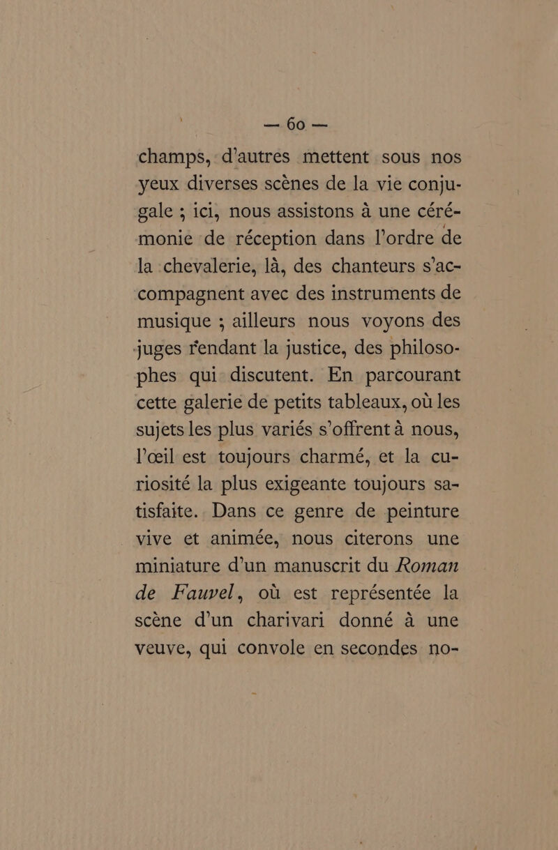 ts OG mee champs, d'autres mettent sous nos yeux diverses scénes de la vie conju- gale ; icl, nous assistons a une céré- monie de réception dans l’ordre de la chevalerie, la, des chanteurs s’ac- compagnent avec des instruments de musique ; ailleurs nous voyons des juges rendant la justice, des philoso- phes qui discutent. En parcourant cette galerie de petits tableaux, ou les sujets les plus variés s’offrent 4 nous, Yoeil est toujours charmé, et la cu- riosité la plus exigeante toujours sa- tisfaite. Dans ce genre de peinture vive et animée, nous citerons une miniature d’un manuscrit du Roman de Fauvel, ou est représentée la scene d’un charivari donné a une veuve, qui convole en secondes no-