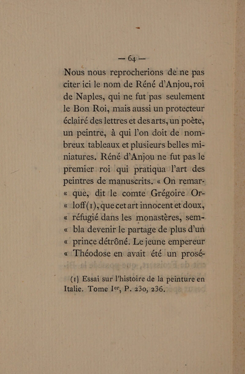 “hh Nous nous reprocherions dé ne pas citer ici le nom de Réné d’Anjou, roi de Naples, qui ne fut pas seulement le Bon Roi, mais aussi un protecteur éclairé des lettres et des arts, un poéte, un peintre, 4 qui l’on doit de nom- breux tableaux et plusieurs belles mi- niatures. Réné d’Anjou ne fut pas le premier roi qui pratiqua l’art des peintres de manuscrits.°« On remar- « que, dit le comte Grégoire Or- « loff(1), que cet art innocent et doux, « réfugié dans les monastéres, sem- « bla devenir le partage de plus d’un prince détréné. Le jeune empereur Théodose en avait été un prosé- R a (1) Essai sur histoire de la peinture en Italie. Tome Ir, P. 230, 236.