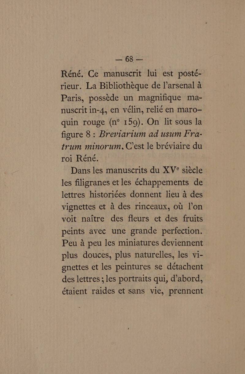 gsi Réné. Ce manuscrit lui est posté- rieur. La Bibliotheque de l’arsenal a Paris, possede un magnifique ma- nuscrit in-4, en vélin, relié en maro- quin rouge (n° 159). On lit sous la figure 8: Breviarium ad usum Fra- trum minorum. Crest le bréviaire du roi Réné. Dans les manuscrits du XV° siécle les filigranes et les €chappements de lettres historiées donnent lieu 4 des vignettes et a des rinceaux, ot l’on voit naitre des fleurs et des fruits peints avec une grande perfection. Peu a peu les miniatures deviennent plus douces, plus naturelles, les vi- gnettes et les peintures se détachent des lettres; les portraits qui, d’abord, étaient raides et sans vie, prennent