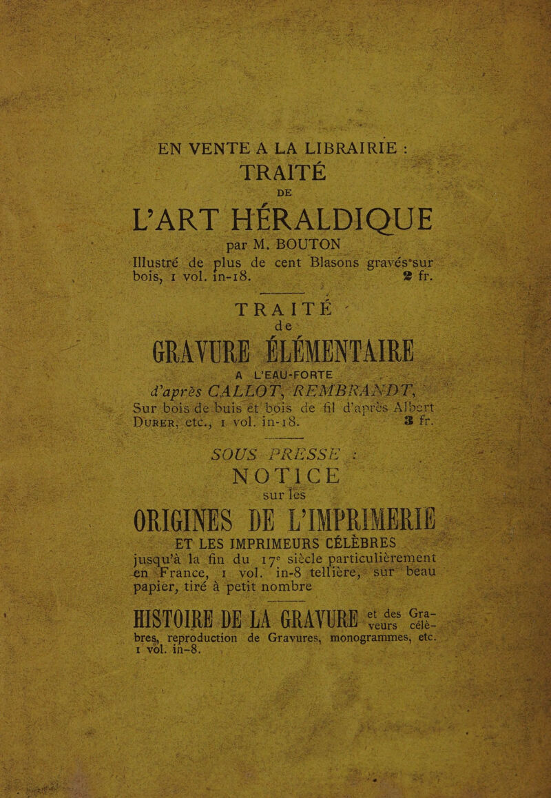 EN VENTEALA LIBRAIRIE me ee _TRAITE . ART HERALDIQUE | par M. BOUTON ~ “illusué: ae. plus os cent Blasons gravésraur Doig at vol. In-18._ fo eae ack ages. £ fr. . eee re : : S 0: TiCkh. Ae sur les - ORIGINES DE pe ET: LES IMPRIMEURS CELEBRES _juay fa’: oe du 17° siécle partiouliérement _ vol. in-8 res ur Chi ~ HISTOIRE DE LA GRAVURB “ig Se bres, reproduction — de ees poncereuyes a I ee in=8.- 35: : certs ee