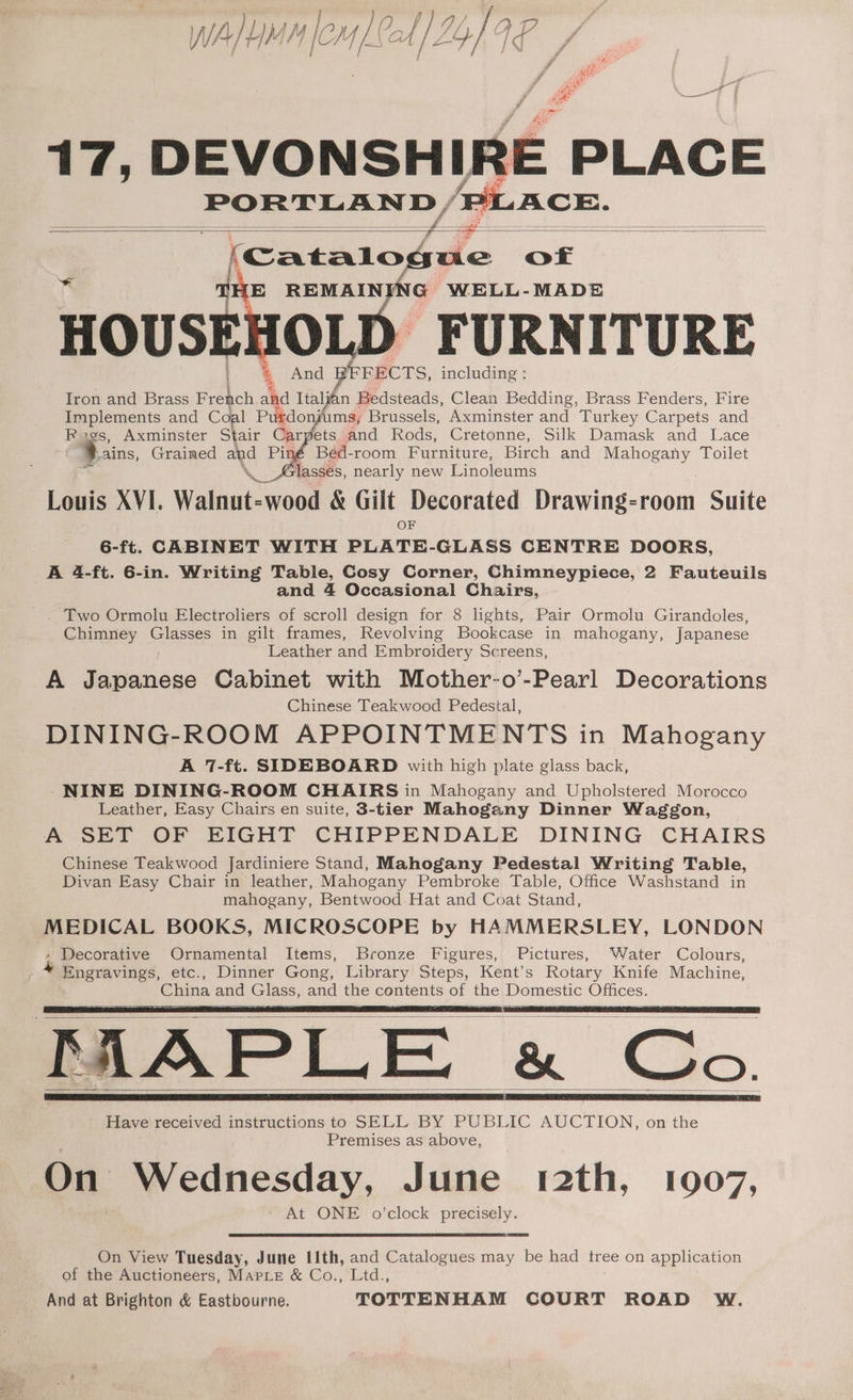 WA LMM | em f/ J My} AP 17, DEVONSHIRE PLACE PORTLAND / PLACE. = ; f — = ae SS = oO Catalogue of And DEFECTS, including : Iron and Brass Hes a ahd Italfan Bedsteads, Clean Bedding, Brass Fenders, Fire Implements and Coal Purdonj ms, Brussels, Axminster and Turkey Carpets and Rigs, Axminster Stair Carpets and Rods, Cretonne, Silk Damask and Lace Bains, Grained aN Pin, Béed-room Furniture, Birch and Mahogany Toilet slassés, nearly new Linoleums Louis XYI. Walnut: -wood &amp; Gilt Decorated Drawing-room Suite OF 6-ft. CABINET WITH PLATE-GLASS CENTRE DOORS, A 4-ft. 6-in. Writing Table, Cosy Corner, Chimneypiece, 2 Fauteuils and 4 Occasional Chairs, ~. Two Ormolu Electroliers of scroll design for 8 lights, Pair Ormolu Girandoles, Chimney Glasses in gilt frames, Revolving Bookcase in mahogany, Japanese Leather and Embroidery Screens, A Japanese Cabinet with Mother-o’-Pearl Decorations Chinese Teakwood Pedestal, DINING-ROOM APPOINTMENTS in Mahogany A 7-ft. SIDEBOARD with high plate glass back, -NINE DINING-ROOM CHAIRS in Mahogany and Upholstered Morocco Leather, Easy Chairs en suite, $-tier Mahogany Dinner Waggon, A SET OF EIGHT CHIPPENDALE DINING CHAIRS Chinese Teakwood Jardiniere Stand, Mahogany Pedestal Writing Table, Divan Easy Chair in leather, Mahogany Pembroke Table, Office Washstand in mahogany, Bentwood-Hat and Coat Stand, MEDICAL BOOKS, MICROSCOPE by HAMMERSLEY, LONDON Decorative Ornamental Items, Bronze Figures, Pictures, Water Colours, -Engravings, etc., Dinner Gong, Library Steps, Kent’s Rotary Knife Machine, China and Glass, and the contents of the Domestic Offices. TAAPLE «e« Chic. Have received instructions to SELL BY PUBLIC AUCTION, on the Premises as above, On Wednesday, June 12th, 1907, ‘' At ONE o’clock precisely. On View Tuesday, June I1th, and Catalogues may be had tree on application of the Auctioneers, Marple &amp; Co., Ltd., And at Brighton &amp; Eastbourne. TOTTENHAM COURT ROAD W.