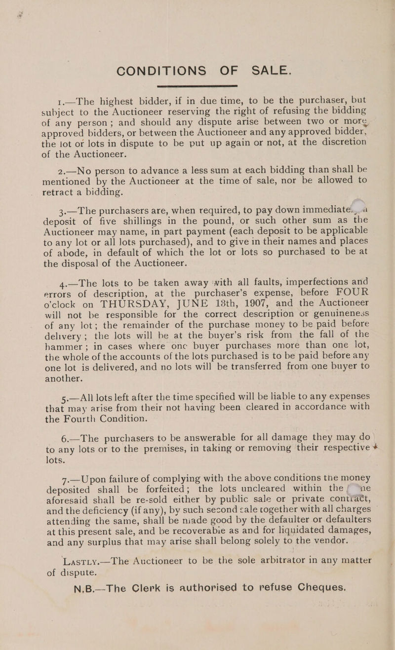 CONDITIONS OF SALE. 1.—The highest bidder, if in due time, to be the purchaser, but subject to the Auctioneer reserving the right of refusing the bidding of any person; and should any dispute arise between two or more approved bidders, or between the Auctioneer and any approved bidder, the lot or lots in dispute to be put up again or not, at the discretion of the Auctioneer. 2.—No person to advance a less sum at each bidding than shall be mentioned by the Auctioneer at the time of sale, nor be allowed to retract a bidding. 3.—The purchasers are, when required, to pay down immediate., a deposit of five shillings in the pound, or such other sum as the Auctioneer may name, in part payment (each deposit to be applicable to any lot or all lots purchased), and to give in their names and places of abode, in default of which the lot or lots so purchased to be at the disposal of the Auctioneer. 4.—The lots to be taken away ‘with all faults, imperfections and errors of description, at the purchaser’s expense, before FOUR o'clock on THURSDAY, JUNE 13th, 1907, and the Auctioneer will not be responsible for the correct description or genuineness of any lot; the remainder of the purchase money to be paid before delivery; the lots will be at the buyer’s risk from the fall of the hammer; in cases where onc buyer purchases more than one lot, the whole of the accounts of the lots purchased is to be paid before any one lot is delivered, and no lots will be transferred from one buyer to another. 5.—All lots left after the time specified will be liable to any expenses that may arise from their not having been cleared in accordance with the Fourth Condition. 6.—The purchasers to be answerable for all damage they may do to any lots or to the premises, in taking or removing their respective * lots. 7.—Upon failure of complying with the above conditions the money deposited shall be forfeited; the lots uncleared within the/ ‘ne aforesaid shall be re-sold either by public sale or private contract, and the deficiency (if any), by such second cale together with all charges attending the same, shall be niade good by the defaulter or defaulters at this present sale, and be recoverabie as and for liquidated damages, and any surplus that may arise shall belong solely to the vendor. ‘LastLy.—The Auctioneer to be the sole arbitrator in any matter of dispute. N.B.—The Clerk is authorised to refuse Cheques.