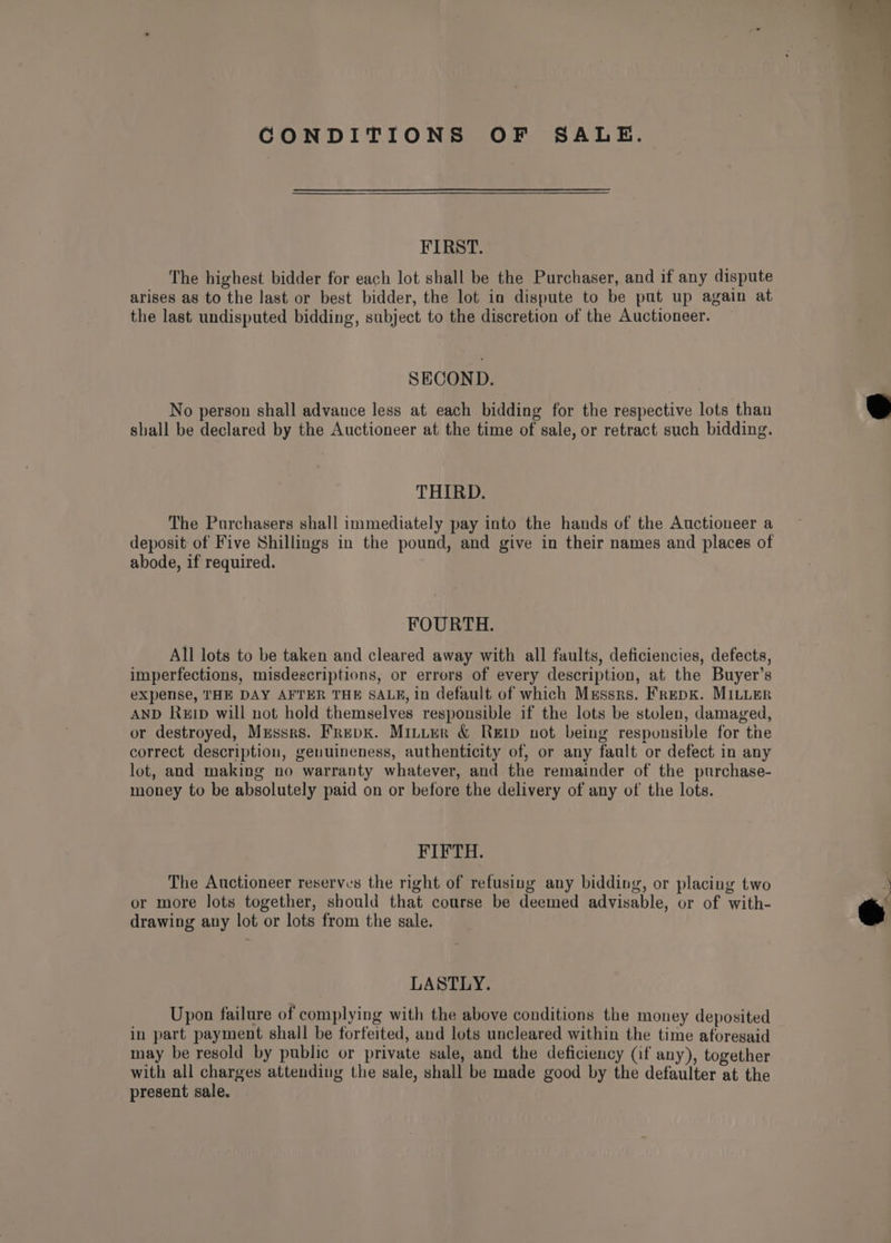 CONDITIONS OF SALE. FIRST. The highest bidder for each lot shall be the Purchaser, and if any dispute arises as to the last or best bidder, the lot in dispute to be put up again at the last undisputed bidding, subject to the discretion of the Auctioneer. SECOND. No person shall advance less at each bidding for the respective lots than shall be declared by the Auctioneer at the time of sale, or retract such bidding. THIRD. The Purchasers shall immediately pay into the hands of the Auctioneer a deposit of Five Shillings in the pound, and give in their names and places of abode, if required. FOURTH. All lots to be taken and cleared away with all faults, deficiencies, defects, imperfections, misdescriptions, or errors of every description, at the Buyer’s expense, THE DAY AFTER THE SALF, in default of which Mussrs. FrepK. MILLER AND Ruip will not hold themselves responsible if the lots be stolen, damaged, or destroyed, Mussrs. Frepx. Minter &amp; Rei not being responsible for tne correct description, genuineness, authenticity of, or any fault or defect in any lot, and making no warranty whatever, and the remainder of the purchase- money to be absolutely paid on or before the delivery of any of the lots. FIFTH. The Auctioneer reserves the right of refusing any bidding, or placing two or more lots together, should that course be deemed advisable, or of with- drawing any lot or lots from the sale. LASTLY. Upon failure of complying with the above conditions the money deposited in part payment shall be forfeited, and lots uncleared within the time aforesaid may be resold by public or private sale, and the deficiency (if any), together with all charges attending the sale, shall be made good by the defaulter at the present sale.