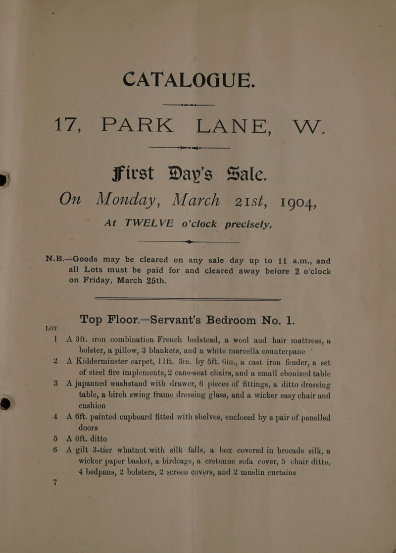 p) Sivst Day’s Sale. At TWELVE o’clock precisely, LOT te all Lots must be paid for and cleared away before 2 o'clock on Friday, March 25th. Top Floor.—Servant’s Bedroom No. 1. A 3ft. iron combination French bedstead, a wool and hair mattress, a bolster, a pillow, 3 blankets, and a white marcella counterpane A Kidderminster carpet, 11ft. 3in. by 5ft. 6in., a cast iron fender, a set of steel fire implements, 2 cane-seat chairs, and a small ebonized table A japanned washstand with drawer, 6 pieces of fittings, a ditto dressing table, a birch swing frame dressing glass, and a wicker easy chair and cushion | A 6ft. painted cupboard fitted with shelves, enclosed by a pair of panelled doors A 6ft. ditto A gilt 3-tier whatnot with silk falls, a box covered in brocade silk, a wicker paper basket, a birdcage, a cretonne sofa cover, 5 chair ditto, 4 bedpans, 2 bolsters, 2 screen covers, and 2 muslin curtains