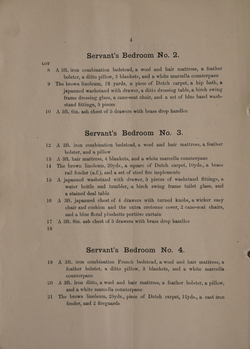 10 15 16 Wi 18 Servant’s Bedroom No. 2. A 3ft. iron combination bedstead, a wool and hair mattress, a feather bolster, a ditto pillow, 3 blankets, and a white marcella counterpane The brown linoleum, 18 yards, a piece of Dutch carpet, a hip bath, a japanned washstand with drawer, a ditto dressing table, a birch swing frame dressing glass, a cane-seat chair, and a set of blue band wash- stand fittings, 5 pieces A 38ft. 6in. ash chest of 5 drawers with yee drop handles Servants Bedroom No. 3. A 3ft. iron combination bedstead, a wool and hair mattress, a feather bolster, and a pillow A 3ft. hair mattress, 4 blankets, and a white marcella counterpane The brown linoleum, 20yds., a square of Dutch carpet, 10yds., a brass rail fender (a.f.), and a set of steel fire implements A japanned washstand with drawer, 5 pieces of washstand fittings, a water bottle and tumbler, a birch swing frame toilet glass, and a stained deal table A 8ft. japanned chest of 4 drawers with turned knobs, a wicker easy chair and cushion and the extra cretonne cover, 2 cane-seat chairs, and a blue floral plushette portiére curtain Servant’s Bedroom No. 4. A 3ft. iron combination French bedstead, a wool and hair mattress, a feather bolster, a ditto pillow, 3 blankets, and a white marcella counterpane A 3ft. iron ditto, a wool and hair mattress, a feather bolster, a pillow, and a white marcella counterpane The brown linoleum, 25yds., piece of Dutch carpet, 12yds., a cast iron