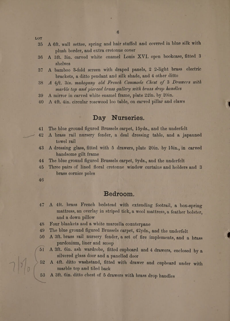35 36 37 38 39 40 4] 42 43 A4 45 46 47 6 A 6ft. wall settee, spring and hair stuffed and covered in blue silk with plush border, and extra cretonne cover A 3ft. 3in. carved white enamel Louis XVI. open bookcase, fitted 3 shelves | A bamboo 3-fold screen with draped panels, 2 2-light brass electric brackets, a ditto pendant and silk shade, and 4 other ditto A 4ft. 3in. mahogany old French Commode Chest of 3 Drawers mith marble top and pierced brass gallery with brass drop handles A mirror in carved white enamel frame, plate 22in. by 20in. A 4ft. 4in. circular rosewood loo table, on carved pillar and claws Day Nurseries. The blue ground figured Brussels carpet, 15yds., and the underfelt A brass rail nursery fender, a deal dressing table, and a japanned towel rail A dressing glass, fitted with 5 drawers, plate 20in. by 15in., in carved handsome gilt frame The blue ground figured Brussels carpet, 9yds., and the underfelt brass cornice poles Bedroom. A 4ft. brass French bedstead with extending footrail, a box-spring mattress, an overlay in striped tick, a wool mattress, a feather bolster, and a down pillow Four blankets and a white marcella counterpane The blue ground figured Brussels carpet, 42yds., and the underfelt A 3ft. brass rail nursery fender, a set of fire implements, and a bfass purdonium, liner and scoop A 3ft. 6in. ash wardrobe, fitted cupboard and 4 drawers, enclosed by a silvered glass door and a panelled door A 4ft. ditto washstand, fitted with drawer and cupboard under with marble top and tiled back