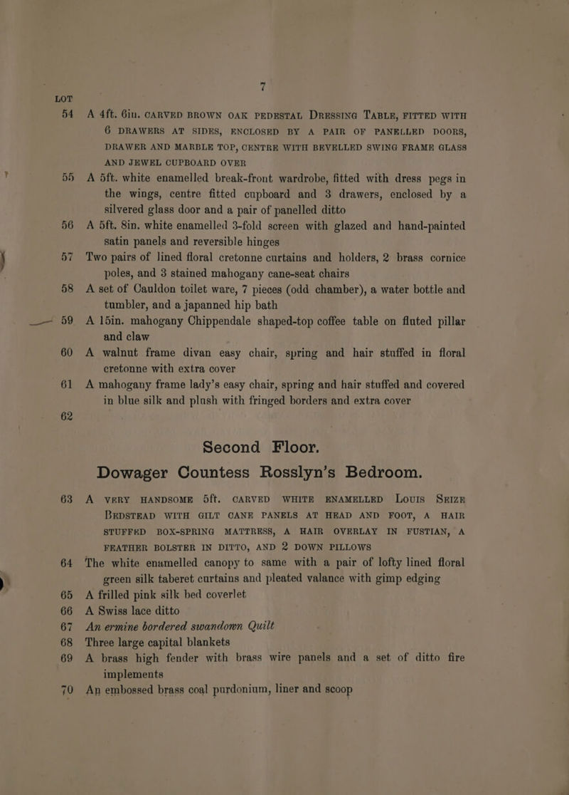 . —_—« 54 57 63 7 A 4ft. 6in. CARVED BROWN OAK PEDESTAL DresstNa TABLE, FITTED WITH 6 DRAWERS AT SIDES, ENCLOSED BY A PAIR OF PANELLED DOORS, DRAWER AND MARBLE TOP, CENTRE WITH BEVELLED SWING FRAME GLASS AND JEWEL CUPBOARD OVER A dft. white enamelled break-front wardrobe, fitted with dress pegs in the wings, centre fitted cupboard and 3 drawers, enclosed by a silvered glass door and a pair of panelled ditto A 5ft. 8in. white enamelled 3-fold screen with glazed and hand-painted satin panels and reversible hinges Two pairs of lined floral cretonne curtains and holders, 2 brass cornice poles, and 3 stained mahogany cane-seat chairs A set of Cauldon toilet ware, 7 pieces (odd chamber), a water bottle and tumbler, and a japanned hip bath A 15in. mahogany Chippendale shaped-top coffee table on fluted pillar and claw A walnut frame divan easy chair, spring and hair stuffed in floral cretonne with extra cover A mahogany frame lady’s easy chair, spring and hair stuffed and covered in blue silk and plush with fringed borders and extra cover Second Floor. Dowager Countess Rosslyn’s Bedroom. A VERY HANDSOME 5ft. CARVED WHITE ENAMELLED Louis SkIzE BEDSTEAD WITH GILT CANE PANELS AT HEAD AND FOOT, A HAIR STUFFED BOX-SPRING MATTRESS, A HAIR OVERLAY IN FUSTIAN, A FEATHER BOLSTER IN DITTO, AND 2 DOWN PILLOWS The white enamelled canopy to same with a pair of lofty lined floral green silk taberet curtains and pleated valance with gimp edging A frilled pink silk bed coverlet A Swiss lace ditto An ermine bordered swandown Quilt Three large capital blankets A brass high fender with brass wire panels and a set of ditto fire implements An embossed brass coal purdonium, liner and scoop