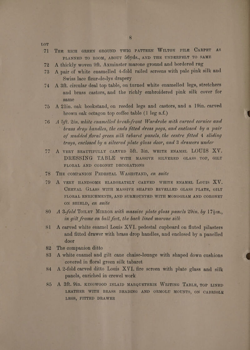 ~1 ~I 80 81 83 84 85 8 THE RICH GREEN GROUND TWIG PATTERN WILTON PILE CARPET AS PLANNED TO ROOM, ABOUT 56yds., AND THE UNDERFELT TO SAME A thickly woven 9ft. Axminster marone ground and bordered rug A pair of white enamelled 4-fold railed screens with pale pink silk and Swiss lace fleur-de-lys drapery A 3ft. circular deal top table, on turned white enamelled legs, stretchers and brass castors, and the richly embroidered pink silk cover for same A 2lin. oak bookstand, on reeded legs and castors, and a 19in. carved brown oak octagon top coffee table (1 leg a.f.) A 5ft. 2in. white enamelled break-front Wardrobe with carved cornice and ' brass drop handles, the ends fitted dress pegs, and enclosed by a pair of wadded floral green silk tabaret panels, the centre fitted 4 sliding trays, enclosed by a silvered plate glass door, and 3 drawers under A VERY BEAUTIFULLY CARVED Odft. 3in. WHITE ENAMEL LOUIS XY. DRESSING TABLE wWITH MASSIVE SILVERED GLASS TOP, GILT FLORAL AND CORONET DECORATIONS THE COMPANION PEDESTAL WASHSTAND, en suite A VERY HANDSOME ELABORATELY CARVED WHITE ENAMEL Louis XV. CHEVAL GLASS WITH MASSIVE SHAPED BEVELLED GLASS PLATE, GILT FLORAL ENRICHMENTS, AND SURMOUNTED WITH MONOGRAM AND CORONET ON SHIELD, en” suite | A 3-fold TorLet Mirror with massive plate glass panels 29in. by 174in., in gilt frame on ball feet, the back lined marone silk A carved white enamel Louis XVI. pedestal cupboard on fluted pilasters and fitted drawer with brass drop handles, and enclosed by a panelled door The companion ditto A white enamel and gilt cane chaise-lounge with shaped down cushions covered in floral green silk tabaret A 2-fold carved ditto Louis XYI. fire screen with plate glass and silk panels, enriched in crewel work A 3ft. 9in. KINGWOOD INLAID MARQUETERIE WRITING TABLE, TOP LINED LEATHER WITH BRASS BEADING AND ORMOLU MOUNTS, ON CABRIOLE LEGS, FITTED DRAWER