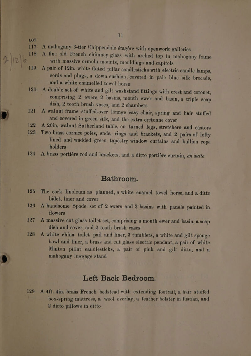 120 124 129 11 A mahogany 3-tier Chippendale étagére with openwork galleries A fine old French chimney glass with arched top in mahogany frame with massive ormolu mounts, mouldings and capitols A pair of 12in. white fluted pillar candlesticks with electric candle lamps, cords and plugs, a down cushion, covered in pale blue silk brocade, and a white enamelled towel horse A double set of white and gilt washstand fittings with crest and coronet, ' comprising 2 ewers, 2 basins, mouth ewer and basin, a triple soap dish, 2 tooth brush vases, and 2 chambers A walnut frame stuffed-over lounge easy chair, spring and hair stuffed and covered in green silk, and the extra cretonne cover A 20in, walnut Sutherland table, on turned legs, stretchers and castors Two brass cornice poles, ends, rings and brackets, and 2 pairs of lofty lined and wadded green tapestry window curtains and bullion rope holders A brass portiére rod and brackets, and a ditto portidre curtain, en suite - Bathroom. The cork linoleum as planned, a white enamel towel horse, and a ditto bidet, liner and cover A handsome Spode set of 2 ewers and 2 basins with panels painted in flowers A massive cut glass toilet set, comprising a mouth ewer and basin, a soap dish and cover, aud 2 tooth brush vases A white china toilet pail and liner, 3 tumblers, a white and gilt sponge bowl and liner, a brass and cut glass electric pendant, a pair of white Minton pillar candlesticks, a pair of pink and gilt ditto, and a mahogany luggage stand Left Back Bedroom. A 4ft. 4in. brass French bedstead with extending footrail, a hair stuffed box-spring mattress, a wool overlay, a feather bolster in fustian, and 2 ditto pillows in ditto