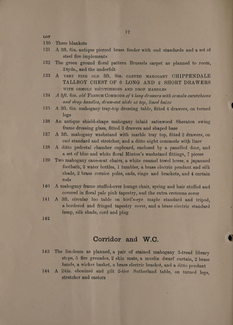 130 131 132 140 141 142 143 144 12 Three blankets A 3ft. 6in. antique pierced brass fender with end standards and a set. of steel fire implements The green ground floral pattern Brussels carpet as planned to room, 24yds., and the underfelt A VERY FINE oLD 3ft. 9in. CARVED MAHOGANY CHIPPENDALE TALLBOY CHEST OF 6 LONG AND 2 SHORT DRAWERS WITH ORMOLU ESCUTCHEONS AND DROP HANDLES A 3ft. 6in. old Frencu Commons of 4 long drawers with ormolu escutcheons and drop handles, drawn-out slide at top, lined baize A 3ft. 6in. mahogany tray-top dressing table, fitted 4 drawers, on turned legs An antique shield-shape mahogany inlaid satinwood Sheraton swing frame dressing glass, fitted 3 drawers and shaped base A 3ft. mahogany washstand with marble tray top, fitted 2 drawers, on end standard and stretcher, and a ditto night commode with liner A ditto pedestal chamber cupboard, enclosed by a panelled door, and a set of blue and white floral Minton’s washstand fittings, 7 pieces Two mahogany cane-seat chairs, a white enamel towel horse, a japanned footbath, 2 water bottles, 1 tumbler, a brass electric pendant and silk shade, 2 brass cornice poles, ends, rings and brackets, and 4 curtain rods A mahogany frame stuffed-over lounge chair, spring and hair stuffed and covered in floral pale pink tapestry, and the extra cretonne cover A 3ft. circular loo table on hbird’s-eye maple standard and _ tripod, a bordered and fringed tapestry cover, and a brass electric standard lamp, silk shade, cord and plug Corridor and W.C., The linoleam as planned, a pair of stained mahogany 3-tread library steps, 5 fire grenades, 2 skin mats, a muslin dwarf curtain, 2 brass bands, a wicker basket, a brass electric bracket, and a ditto pendant A 24in. ebonized and gilt 2-tier Sutherland table, on turned legs, stretcher and castors