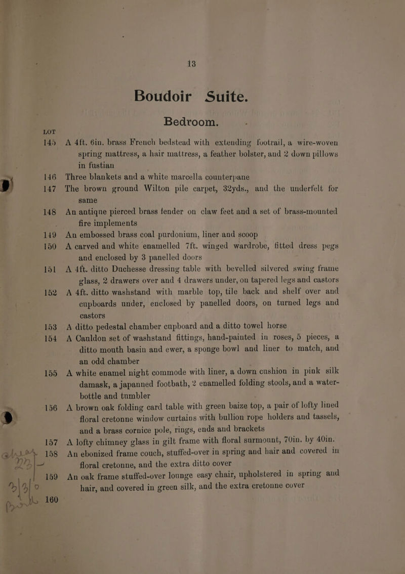 145 146 147 148 149 150 151 152 153 154 155 156 13 Boudoir Suite. Bedroom. A 4ft. 6in. brass French bedstead with extending footrail, a wire-woven spring mattress, a hair mattress, a feather bolster, and 2 down pillows in fustian Three blankets and a white marcella counterpane The brown ground Wilton pile carpet, 32yds., and the underfelt for same An antique pierced brass fender on claw feet and a set of brass-mounted fire implements An embossed brass coal purdonium, liner and scoop A carved and white enamelled 7ft. winged wardrobe, fitted dress pegs and enclosed by 3 panelled doors A 4ft. ditto Duchesse dressing table with bevelled silvered swing frame glass, 2 drawers over and 4 drawers under, on tapered legs and castors A 4ft. ditto washstand with marble top, tile back and shelf over and cupboards under, enclosed by panelled doors, on turned legs and castors A ditto pedestal chamber cupboard and a ditto towel horse A Cauldon set of washstand fittings, hand-painted in roses, 5 pieces, a ditto mouth basin and ewer, a sponge bowl and liner to match, and an odd chamber . A white enamel night commode with liner, a down cushion in pink silk damask, a japanned footbath, 2 enamelled folding stools, and a water- bottle and tumbler A brown oak folding card table with green baize top, a pair of lofty lined floral cretonne window curtains with bullion rope holders and tassels, and a brass cornice pole, rings, ends and brackets A lofty chimney glass in gilt frame with floral sarmount, 7Vin. by 40in. An ebonized frame couch, stuffed-over in spring and hair and covered in floral cretonne, and the extra ditto cover An oak frame stuffed-over lounge easy chair, upholstered in spring and hair, and covered in green silk, and the extra cretonne cover