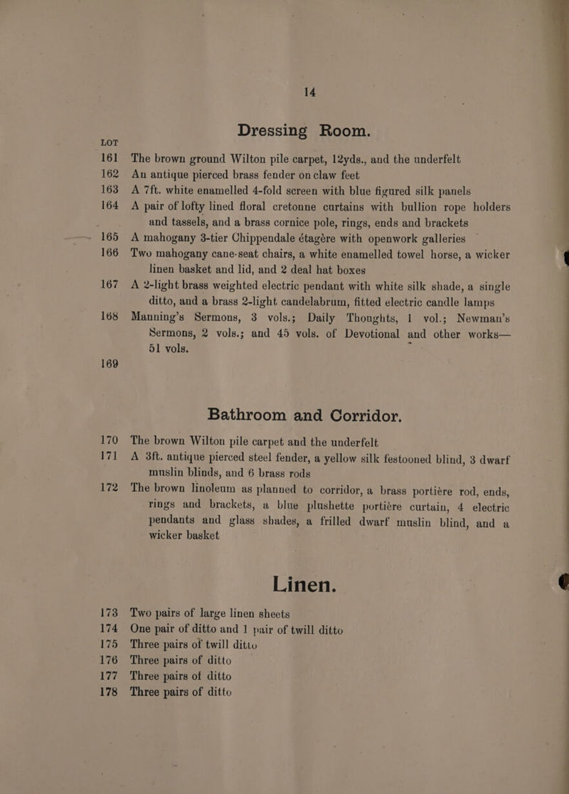 169 170 wp 172 173 174 175 176 177 178 14 Dressing Room. The brown ground Wilton pile carpet, 12yds., and the underfelt An antique pierced brass fender on claw feet A 7ft. white enamelled 4-fold screen with blue figured silk panels A pair of lofty lined floral cretonne curtains with bullion rope holders and tassels, and a brass cornice pole, rings, ends and brackets A mahogany 3-tier Chippendale étagére with openwork galleries Two mahogany cane-seat chairs, a white enamelled towel horse, a wicker linen basket and lid, and 2 deal hat boxes A 2-light brass weighted electric pendant with white silk shade, a single ditto, and a brass 2-light candelabrum, fitted electric candle lamps Manning’s Sermons, 3 vols.; Daily Thoughts, 1 vol.; Newman’s Sermons, 2 vols.; and 45 vols. of Devotional and other works— 51 vols. ; Bathroom and Corridor. The brown Wilton pile carpet and the underfelt A 3ft. antique pierced steel fender, a yellow silk festooned blind, 3 dwarf muslin blinds, and 6 brass rods The brown linoleum as planned to corridor, a brass portiére rod, ends, rings and brackets, a blue plushette portiére curtain, 4 electric pendants and glass shades, a frilled dwarf’ muslin blind, and a wicker basket Linen. Two pairs of large linen sheets One pair of ditto and 1 pair of twill ditto Three pairs of twill ditto Three pairs of ditto Three pairs of ditto Three pairs of ditto