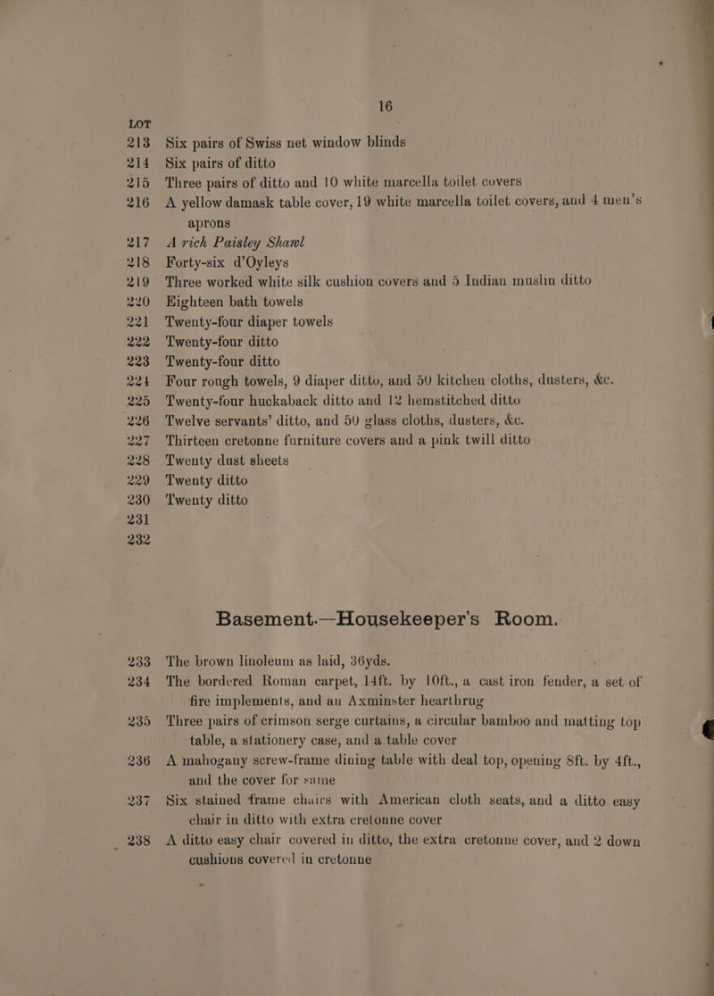 WS GD DW Ww WS CW &amp;W CSe Coy CO eto TE tS OD WO HH © OO CH a} SO Three pairs of ditto and 10 white marcella toilet covers A yellow damask table cover, 19 white marcella toilet covers, aud 4 men’s aprons A rich Paisley Shanl Forty-six d’Oyleys Three worked white silk cushion covers and 5 Indian muslin ditto Highteen bath towels Twenty-four diaper towels Twenty-four ditto Twenty-four ditto Four rough towels, 9 diaper ditto, and 50 kitchen cloths, dusters, &amp;. Twenty-four huckaback ditto and 12 hemstitched ditto Twelve servants’ ditto, and 5U glass cloths, dusters, &amp;c. Thirteen cretonne furniture covers and a pink twill ditto Twenty dust sheets Twenty ditto Twenty ditto Basement.—Housekeeper's Room. fire implements, and an Axminster hearthrug Three pairs of crimson serge curtains, a circular bamboo and matting top table, a stationery case, and a table cover A mahogany screw-frame dining table with deal top, opening 8ft. by 4ft., and the cover for same Six stained frame chairs with American cloth seats, and a ditto easy chair in ditto with extra cretonne cover A ditto easy chair covered in ditto, the extra cretonne cover, and 2 down cushions covere:| in cretonne -