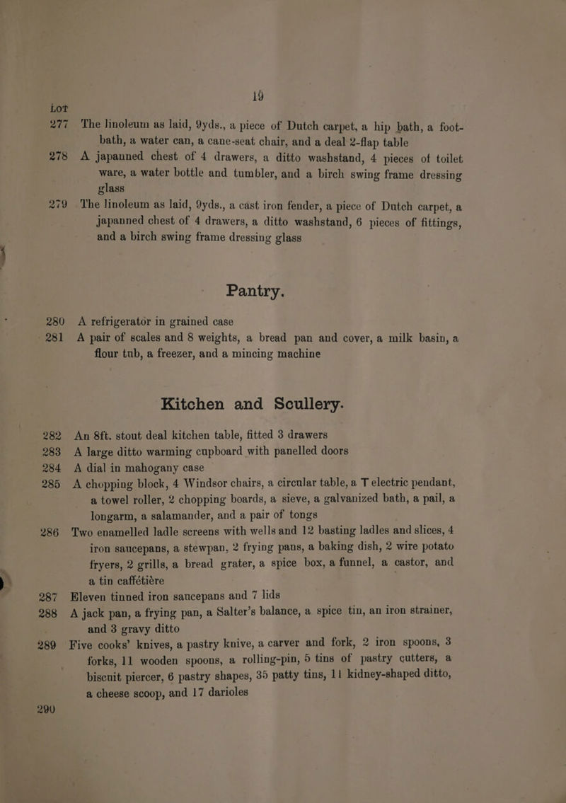 PEL 278 219 280 282 283 284 285 286 287 288 289 290 19 The linoleum as laid, 9yds., a piece of Dutch carpet, a hip bath, a foot- bath, a water can, a cane-seat chair, and a deal 2-flap table A japanned chest of 4 drawers, a ditto washstand, 4 pieces of toilet ware, a water bottle and tumbler, and a birch swing frame dressing glass The linoleum as laid, 9yds., a cast iron fender, a piece of Dutch carpet, a japanned chest of 4 drawers, a ditto washstand, 6 pieces of fittings, and a birch swing frame dressing glass Pantry. A refrigerator in grained case A pair of scales and 8 weights, a bread pan and cover, a milk basin, a flour tub, a freezer, and a mincing machine Kitchen and Scullery. An 8ft. stout deal kitchen table, fitted 3 drawers A large ditto warming cupboard with panelled doors A dial in mahogany case A chopping block, 4 Windsor chairs, a circular table, a T electric pendant, a towel roller, 2 chopping boards, a sieve, a galvanized bath, a pail, a longarm, a salamander, and a pair of tongs Two enamelled ladle screens with wells and 12 basting ladles and slices, 4 iron saucepans, a stewpan, 2 frying pans, a baking dish, 2 wire potato fryers, 2 grills, a bread grater, a spice box, a funnel, a castor, and a tin caffétiére Eleven tinned iron saucepans and 7 lids A jack pan, a frying pan, a Salter’s balance, a spice tin, an iron strainer, and 3 gravy ditto Five cooks’ knives, a pastry knive, a carver and fork, 2 iron spoons, 3 forks, 11 wooden spoons, a rolling-pin, 5 tins of pastry cutters, a biscuit piercer, 6 pastry shapes, 35 patty tins, 11 kidney-shaped ditto, a cheese scoop, and 17 darioles