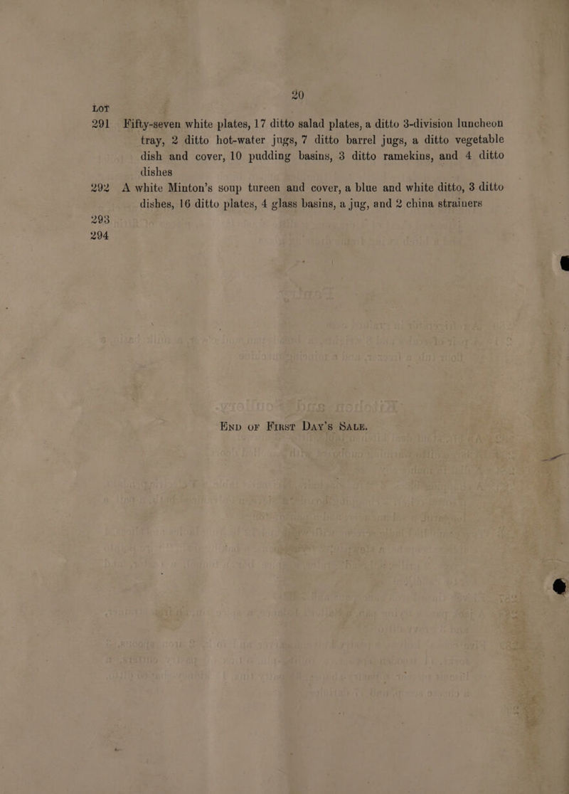 Lot 291 Fifty-seven white plates, 17 ditto salad plates, a ditto 3-division luncheon tray, 2 ditto hot-water jugs, 7 ditto barrel jugs, a ditto vegetable dish and cover, 10 pudding basins, 3 ditto ramekins, and 4 ditto dishes oe. 292 A white Minton’s soup tureen and cover, a blue and white ditto, 3 ditto dishes, 16 ditto plates, 4 glass basins, a jug, and 2 china strainers Enp or First Day’s SALE.