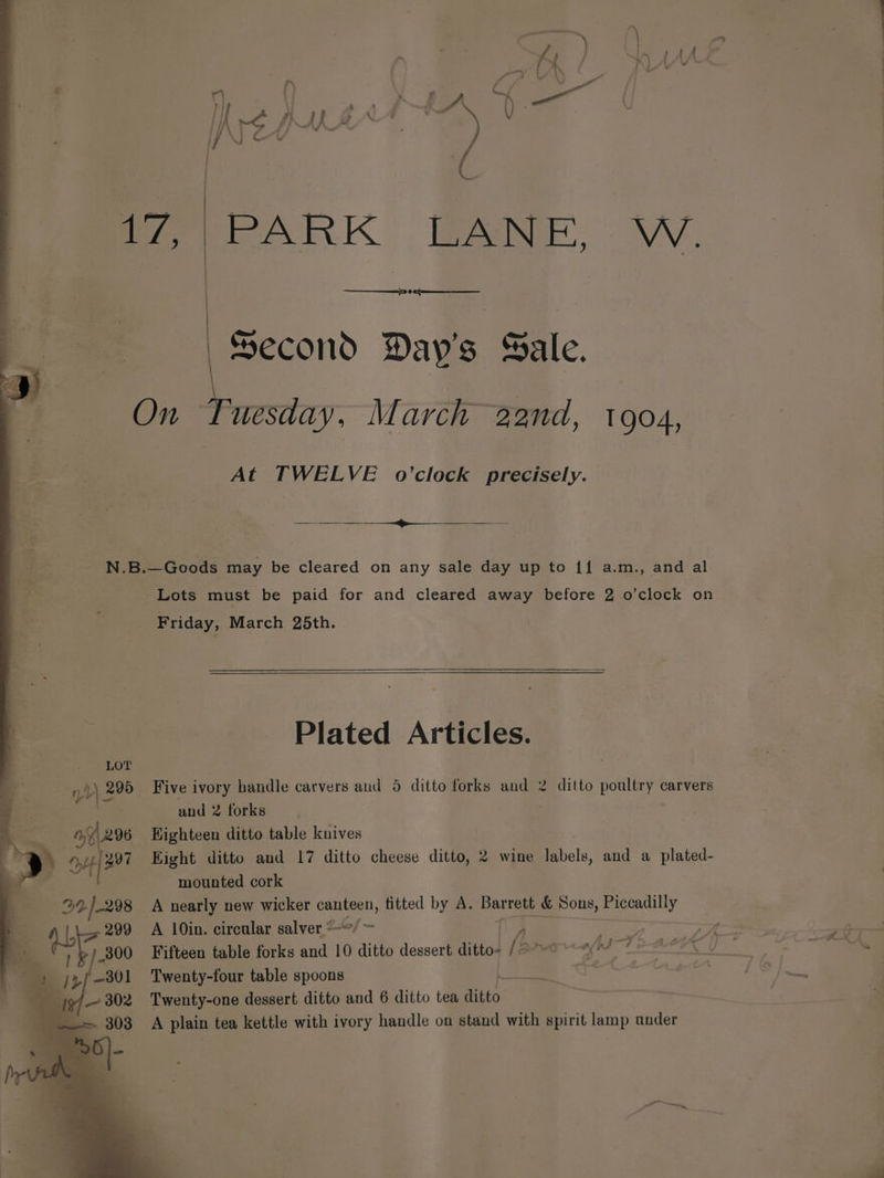 : LOT yd) 295 mY 296 Ape 92)-298 mer K eeNEe, eee Second Day's Sale. “‘uesday, March 22nd, 1904, At TWELVE o’clock precisely. eae Lots must be paid for and cleared away before 2 o’clock on Friday, March 25th. Plated Articles. Five ivory handle carvers aud 5 ditto forks and 2 and 2 forks Highteen ditto table knives Eight ditto and 17 ditto cheese ditto, 2 wine labels, and a plated- mounted cork A nearly new wicker canteen, fitted by A. Barres &amp; Sons, Piccadilly ditto poultry carvers + Z 7 —y «2 AA fe : Fifteen table forks and 10 ditto dessert ditto. / es diam Sasa Twenty-four table spoons at : a: pa Twenty-one dessert ditto and 6 ditto tea ditto: | A plain tea kettle with ivory handle on stand with spirit lamp ander