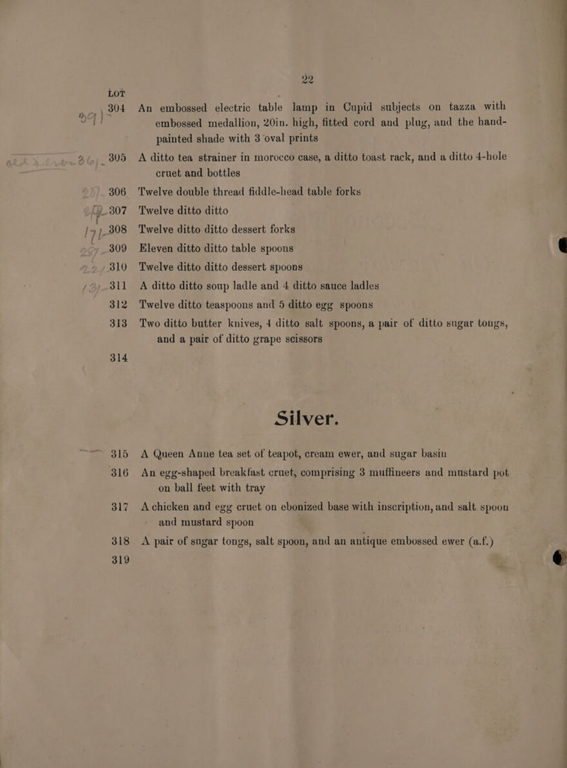 306 309 310 31] 312 313 314 315 317 318 319 An embossed electric table lamp in Cupid subjects on tazza with embossed medallion, 20in. high, fitted cord and plug, and the hand- painted shade with 3 oval prints A ditto tea strainer in morocco case, a ditto toast rack, and a ditto 4-hole cruet and bottles Twelve double thread fiddle-head table forks Twelve ditto ditto Twelve ditto ditto dessert forks Eleven ditto ditto table spoons Twelve ditto ditto dessert spoons A ditto ditto soup ladle and 4 ditto sauce ladles Twelve ditto teaspoons and 5 ditto egg spoons Two ditto butter knives, 4 ditto salt spoons, a pair of ditto sugar tongs, and a pair of ditto grape scissors Silver. A Queen Anne tea set of teapot, cream ewer, and sugar basin An egg-shaped breakfast cruet, comprising 3 muffineers and mustard pot on ball feet with tray and mustard spoon A pair of sugar tongs, salt spoon, and an antique embossed ewer (a.f.) _— ae