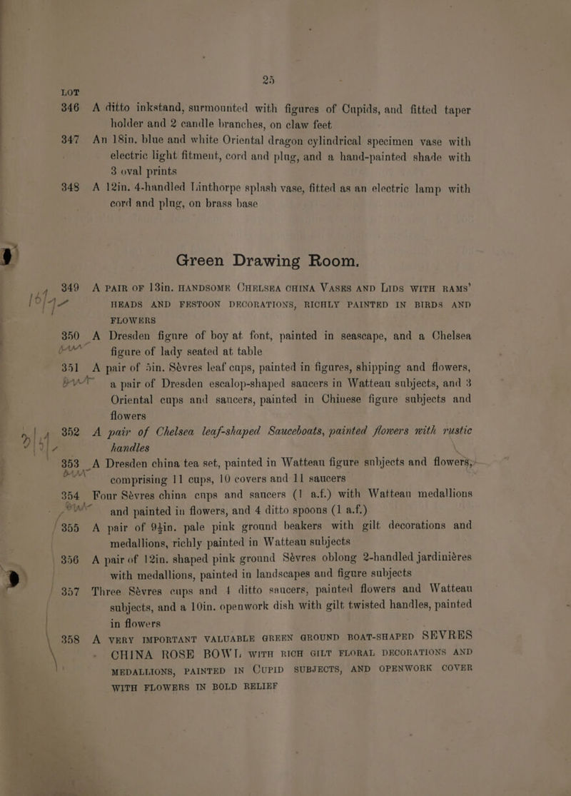 : LOT 346 A ditto inkstand, surmounted with figures of Oupids, and fitted taper | holder and 2 candle branches, on claw feet 347 An 18in. blue and white Oriental dragon cylindrical specimen vase with electric light fitment, cord and plag, and a hand-painted shade with 3 oval prints 348 A 12in. 4-handled Linthorpe splash vase, fitted as an electric lamp with cord and plug, on brass base , ing Roo: y Green Drawing Room, . 349 A PAIR OF 13in. HANDSOME CHELSEA CHINA VASES AND LIDS WITH RAMS’ j he HEADS AND FESTOON DECORATIONS, RICHLY PAINTED IN BIRDS AND i FLOWERS 350 A Dresden figure of boy at font, painted in seascape, and a Chelsea evr figure of lady seated at table — 351 <A pair of Sin. Sévres leaf cups, painted in figures, shipping and flowers, bu a pair of Dresden escalop-shaped saucers in Watteau subjects, and 3 Oriental cups and saucers, painted in Chinese figure subjects and flowers AL / 352 <A pair of Chelsea leaf-shaped Sauceboats, painted flowers mith rustic i) cae handles ; LA Dresden china tea set, painted in Watteau figure subjects and flowers,;— : a comprising 11 cups, 10 covers and 11 saucers 354 Four Sévres china ecnps and saucers (1 a.f.) with Wattean medallions Fadl and painted in flowers, and 4 ditto spoons (1 a.f.) /355 A pair of 92in. pale pink ground beakers with gilt decorations and medallions, richly painted in Watteau subjects 356 A pair of 12in. shaped pink ground Sévres oblong 2-handled jardiniéres oo with medallions, painted in landscapes and figure subjects 357 Three Sevres cups and 4 ditto saucers, painted flowers and Watteau subjects, and a 10in. openwork dish with gilt twisted handles, painted - . in flowers 858 A VERY IMPORTANT VALUABLE GREEN GROUND BOAT-SHAPED SEVRES CHINA ROSE BOWI. witTH RICH GILT FLORAL DECORATIONS AND MEDALLIONS, PAINTED IN CUPID SUBJECTS, AND OPENWORK COVER WITH FLOWERS IN BOLD RELIEF