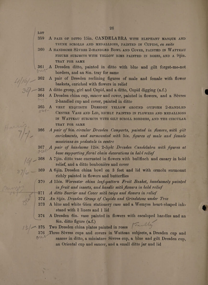 359 360 36! 362 364 360 366 26 A PAIR OF piTTo 15in. CANDELABRA with ELEPHANT MASQUE AND TRUNK SCROLLS AND MEDALLIONS, PAINTED IN OUPIDS, en suite A HANDSOME SEVRES 2-HANDLED Bow. AND CovER, PAINTED IN WATTEAU FIGURE SUBJECTS WITH YELLOW RIMS PAINTED IN ROSES, AND A 94in. TRAY FOR SAME borders, and an 8in. tray for same | A pair of Dresden reclining figures of male and female with flower baskets, enriched with flowers in relief A ditto group, girl and Cupid, and a ditto, Cupid digging (a.f.) A Dresden china cup, saucer and cover, painted in flowers, and a Sévres 2-handled cup and cover, painted in ditto CENTRE VASE AND LID, RICHLY PAINTED IN FLOWERS AND MEDALLIONS IN WATTEAU SUBJECTS WITH GILT SCROLL BORDERS, AND THE CIRCULAR TRAY FOR SAME A pair of 9in. circular Dresden Comports, painted in flowers, with giit enrichments, and surmounted with 5in. figures of male and female musicians on pedestals in centre base supporting floral chain decorations in bold relief A 74in. ditto vase encrusted in flowers with bullfinch and canary in bold relief, and a ditto bonboniére and cover A 64in. Dresden china bowl on 3 feet and lid with ormolu surmount richly painted in flowers and butterflies A 15in. Worcester china leaf-pattern Fruit Basket, handsomely painted in fruit and insects, and handle with flowers in bold relief A ditto Sucrier and Cover with twigs and Howers in relief An 8tin. Dresden Group of Cupids and Grindstone under Tree A blue and white Gien stationery case and a Wemyss heart-shaped ink- “stand with 2 liners and 1 lid A Dresden 6in. vase painted in flowers with pec lane handles and an 8in. ditto figure (a.f.) re a Two Dresden china plates painted in roses py saucer in ditto, a miniature Sévres cup, a blue and gilt Dresden cup, an Oriental cup and saucer, and a small ditto jar and lid