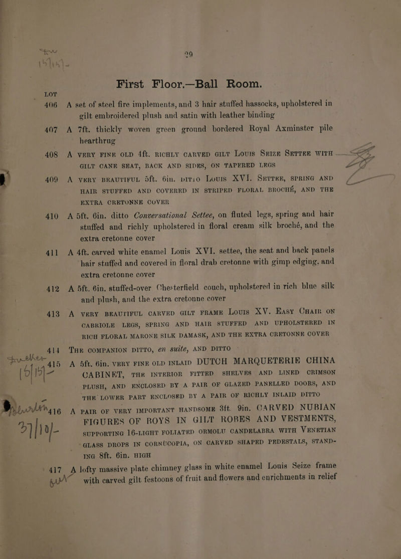 , 409 410 411 412 413 py tlher 414 [ois] ‘ Bhp ln4 16 2 | uf 417 uo First Floor.—Ball Room. A set of steel fire implements, and 3 hair stuffed hassocks, upholstered in gilt embroidered plush and satin with leather binding A 7ft. thickly woven green ground bordered Royal Axminster pile hearthrug A VERY FINE OLD 4ft. RICHLY CARVED GILT Lovis Seize SETTER WITH GILT CANE SEAT, BACK AND SIDES, ON TAPERED LEGS A VERY BEAUTIFUL Oft. 6in. pirio Louis XVI. Serrer, SPRING AND HAIR STUFFED AND COVERED IN STRIPED FLORAL BROCHE, AND THE EXTRA ORETONNE COVER A bft. Gin. ditto Conversational Settee, on fluted legs, spring and hair stuffed and richly upholstered in floral cream silk broché, and the extra cretonne cover A 4ft. carved white enamel Louis XVI. settee, the seat and back panels hair stuffed and covered in floral drab cretonne with gimp edging, and extra cretonne cover A 5ft. 6in, stuffed-over Chesterfield couch, upholstered in rich blue silk and plush, and the extra cretonne cover A VERY BEAUTIFUL CARVED GILT FRAME Louis XV. Hasy Cnain on CABRIOLE LEGS, SPRING AND HAIR STUFFED AND UPHOLSTERED IN RICH FLORAL MARONE SILK DAMASK, AND THE EXTRA CRETONNE COVER THE COMPANION DITTO, e” suite, AND DITTO A 4dft. 6in. VERY FINE OLD InLAID DUTCH MARQUETERIE CHINA CABINET, THR INTERIOR FITTED SHELVES AND LINED CRIMSON PLUSH, AND ENCLOSED BY A PAIR OF GLAZED PANELLED DOORS, AND WHR’ LOWER PART ENCLOSED BY A PATR OF RICHLY INLAID DITTO A PAIR OF VERY IMPORTANT HANDSOME 3ft. 9in. CARVED NUBIAN FIGURES OF BOYS IN GILT ROBES AND VESTMENTS, SUPPORTING 16-LIGHT FOLTATED ORMOLU CANDELABRA WITH VENETIAN GLASS DROPS IN CORNUCOPIA, ON CARVED SHAPED PEDESTALS, STAND- ING 8ft. 6in. HIGH A lofty massive plate chimney glass In white enamel Lonis Seize frame with carved gilt festoons of fruit and flowers and enrichments in relief