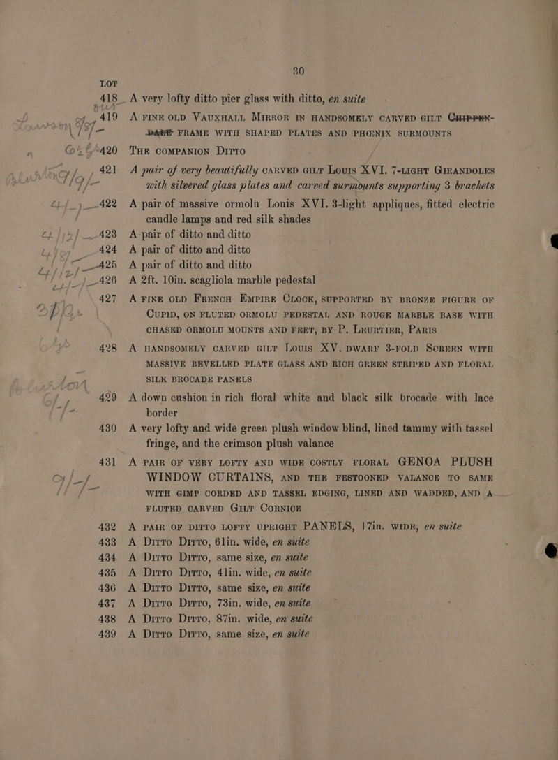 a {/~ LOT 418 oy, 419 be - &amp;°420 ff ~422 428 30 A very lofty ditto pier glass with ditto, en suite A FINE OLD VAUXHALL MIRROR IN HANDSOMELY CARVED GILT CHiPPEN- DAEE- FRAME WITH SHAPED PLATES AND PH@NIX SURMOUNTS THE COMPANION DITTO A pair of very beautifully CARVED GILT Louis XVI. 7-LigHT GIRANDOLES mith silvered glass plates and carved surmounts supporting 3 brackets A pair of massive ormolt Louis XVI. 3-light appliques, fitted electric candle lamps and red silk shades A -pair of ditto and ditto A pair of ditto and ditto A pair of ditto and ditto A 2ft. 10in. scagliola marble pedestal A FINE OLD FRENCH EMPIRE CLOCK, SUPPORTED BY BRONZE FIGURE OF CUPID, ON FLUTED ORMOLU PEDESTAL AND ROUGE MARBLE BASE WITH CHASED ORMOLU MOUNTS AND FEET, BY P. Lruntime, Paris A HANDSOMELY CARVED GILT Louis XV. DWARF 8-FOLD SCREEN WITH MASSIVE BEVELLED PLATE GLASS AND RICH GREEN STRIPED AND FLORAL SILK BROCADE PANELS A down cushion in rich floral white and black silk brocade with lace border A very lofty and wide green plush window blind, lined tammy with tassel fringe, and the crimson plush valance A PAIR OF VERY LOFTY AND WIDE COSTLY FLORAL GENOA PLUSH WINDOW CURTAINS, AND THE FESTOONED VALANCE TO SAME WITH GIMP CORDED AND TASSEL EDGING, LINED AND WADDED, AND A FLUTED CARVED GILT CORNICE A PAIR OF DITTO LOFTY UPRIGHT PANELS, 17in. wipn, en suite A Drirro Dirvo, 6lin. wide, en suite A Drrro Dirro, same size, en suite A Dirro Ditto, 41in. wide, en suzte A Drirto Dirro, same size, en swite A Dirro Dirro, 73in. wide, en suite A Dirro Drrro, 87in. wide, en suite A Drirro Dirro, same size, en suite