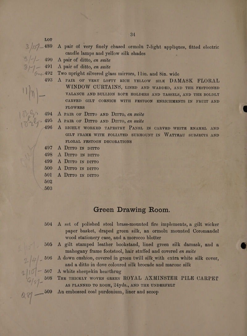 504 505 A 34 pair of very finely chased ormola 7-light ee fitted electric candle lamps and yellow silk shades A A > rr PP PS A PAIR OF VERY LOFTY RICH YELLOW sILK DAMASK FLORAL WINDOW CURTAINS, tinep AnD WADDED, AND THE FESTOONED VALANCE AND BULLION ROPE HOLDERS AND TASSELS, AND THE BOLDLY CARVED GILT CORNICE WITH FESTOON ENRICHMENTS IN FRUIT AND FLOWERS | PAIR OF Ditto AnD Dirto, en suite PAIR OF Dirro AnD Dirvo, en suite RICHLY WORKED TAPESTRY PANEL IN CARVED WHITE ENAMEL AND GILT FRAME WITH FOLIATED SURMOUNT IN WATTEAU SUBJECTS AND FLORAL FESTOON DECORATIONS Ditto IN DITTO Ditto IN DITTO Ditto IN DITTO DitTo IN DITTO Ditto IN DITTO Green Drawing Room. set of polished steel brass-mounted fire implements, a gilt wicker paper basket, draped green silk, an ormolu mounted Coromandel wood stationery case, and a morocco blotter gilt stamped leather bookstand, lined green silk damask, and a mahogany frame footstool, hair stuffed and covered en suzte and a ditto in dove coloured silk brocade and marone silk AS PLANNED TO ROOM, 24yds., AND THE UNDERFELT