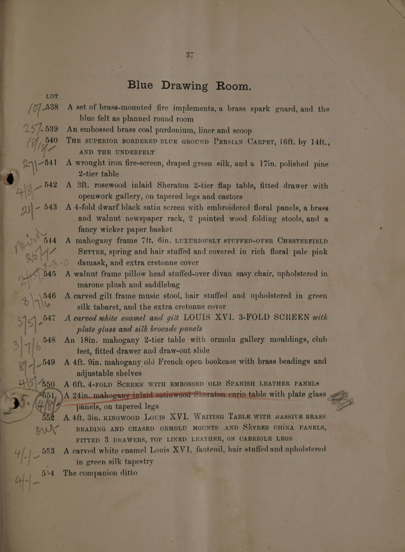 Blue Drawing Room. [ Of _538 A set of brass-mounted fire implements, a brass spark guard, and the blue felt as planned round room yy: 539 An embossed brass coal purdonium, liner and scoop . (9 If 540 THE SUPERIOR BORDERED BLUE GROUND PrrstaN Carpzt, |6ft. by te 4 5 AND THE UNDERFELT ee A wrought iron fire-screen, draped green silk, and a 17in. polished pine 2-tier table : \o4 \_- 542 A 3ft. rosewood inlaid Sheraton 2-tier flap table, fitted drawer with q ai openwork gallery, on tapered legs and castors DN\- 543 <A 4-fold dwarf black satin screen ee embroidered floral panels, a brass and walnut newspaper rack, 2 painted wood folding stools, and a to fancy wicker paper basket rary 544 A mahogany frame 7ft. 6in. LUXURIOUSLY STUFFED-OVER CHESTERFIELD | . aw VIZ SETTEE, spring and hair stuffed and covered in rich floral pale pink oe 8 damask, and extra cretonne cover ‘ 4) B45 A walnut frame pillow head stuffed-over divan easy chair, upholstered in ae oe ’ P | marone plush and saddlebag . »\ ae A carved gilt frame music stool, hair stuffed and upholstered in green : : Y V\\w silk tabaret, and the extra cretonne cover \ 547 <A carved white enamel and gilt LOUIS XVI. 3-FOLD SCREEN mith “ah 5|- plate glass and silk brocade panels | 548 An 18in. mahogany 2-tier table with ormolu gallery mouldings, club hk feet, fitted drawer and draw-out slide A 4ft. 9in. mahogany old French open bookcase with brass beadings and adjustable shelves A 6ft. 4-FoLD SOREEN | WITH EMBOSSED OLD SPANISH LEATHER PANELS jou Sheratonscurio- table with plate glass BA : = Mel panels, on tapered ee “Zr . 52 «6A. 4ft. 3in. KINGwoop Louris XVI. Wririna TABLE WITH MASSIVE BRASS | rr BEADING AND CHASED ORMOLU MOUNTS AND SHVRES CHINA PANELS, FITTED 3 DRAWERS, TOP LINED LEATHER, ON CABRIOLE LEGS de 553 A carved white enamel Lonis XVJ. fautenil, hair-stuffed and upholstered i . in green silk tapestry 544 The companion ditto