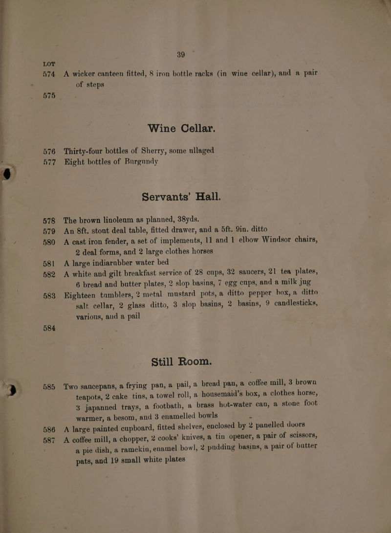 = a he aa N74 575 576 577 578 579 4 580 581 582 583 584 ) 585 586 587 pawn — A wicker canteen fitted, 8 iron bottle racks (in wine cellar), and a pair of steps | Wine Cellar. Thirty-four bottles of Sherry, some ullaged Hight bottles of Burgundy Servants’ Hall. The brown linoleum as planned, 38yds. An 8ft. stont deal table, fitted drawer, and a 5ft. 9in. ditto A cast iron fender, a set of implements, 11 and 1 elbow Windsor chairs, 2 deal forms, and 2 large clothes horses A large indiarubber water bed A white and gilt breakfast service of 28 cups, 32 saucers, 21 tea plates, 6 bread and butter plates, 2 slop basins, 7 egg cups, and a milk jug Eighteen tumblers, 2 metal mustard pots, a ditto pepper box, a ditto salt cellar, 2 glass ditto, 3 slop basins, 2 basins, 9 candlesticks, various, aud a pail Still Room. ‘Two saucepans, a frying pan, a pail, a bread pan, a coffee mill, 3 brown teapots, 2 cake tins, a towel roll, a housemaid’s box, a clothes horse, 3 japanned trays, a footbath, a brass hut-water can, a stone foot warmer, a besom, and 3 enamelled bowls 7 A large painted cupboard, fitted shelves, enclosed by 2 panelled doors A coffee mill, a chopper, 2 cooks’ knives, a tin opener, a pair of scissors, a pie dish, a ramekin, enamel bowl, 2 pudding basins, a pair of batter pats, and 19 small white plates i