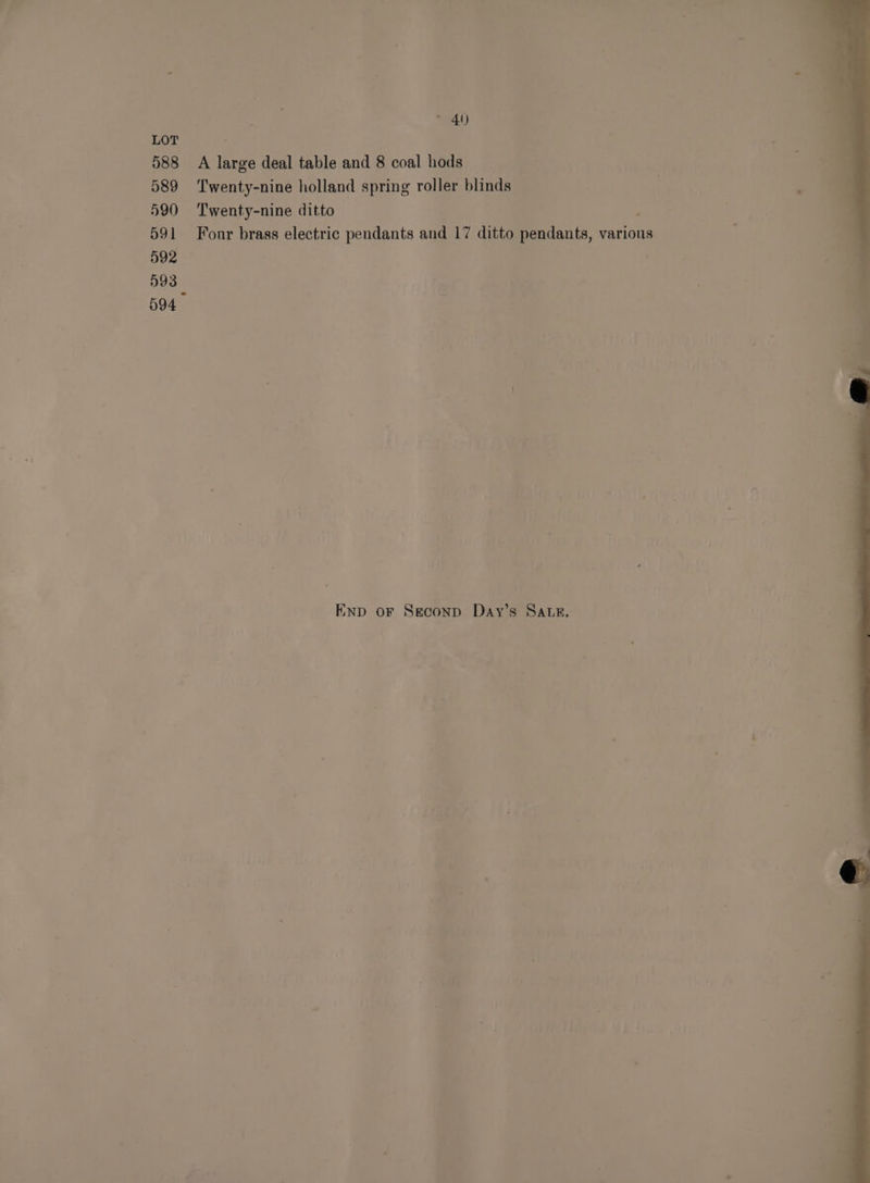 588 589 590 591 592 593 © 40) A large deal table and 8 coal hods — Twenty-nine holland spring roller blinds Twenty-nine ditto ; Fonr brass electric pendants and 17 ditto pendants, various END oF Seconp Day’s SALs.