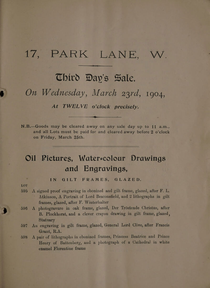 pews. 7 Chird Day's Sale, At TWELVE o’clock precisely. and all Lots must be paid for and cleared away before 2 o’clock D097 598 and Engravings, Eeeeall YT FRAME Seq LA 22D: A signed proof engraving in ebonized and gilt frame, glazed, after F. L. Atkinson, A Portrait of Lord Beaconsfield, and 2 lithographs in gilt frames, glazed, after F'. Winterhalter A photogravare in oak frame, glazed, Der Tréstende Christus, after B. Plockhorst, and a clever crayon drawing in gilt frame, glazed, Statuary An engraving in gilt frame, glazed, General Lord Clive, after Francis Grant, R.A. A pair of lithographs in ebonized frames, Princess Beatrice and Prince Henry of Battenberg, aud a photograph of a Cathedral in white enamel Florentine frame