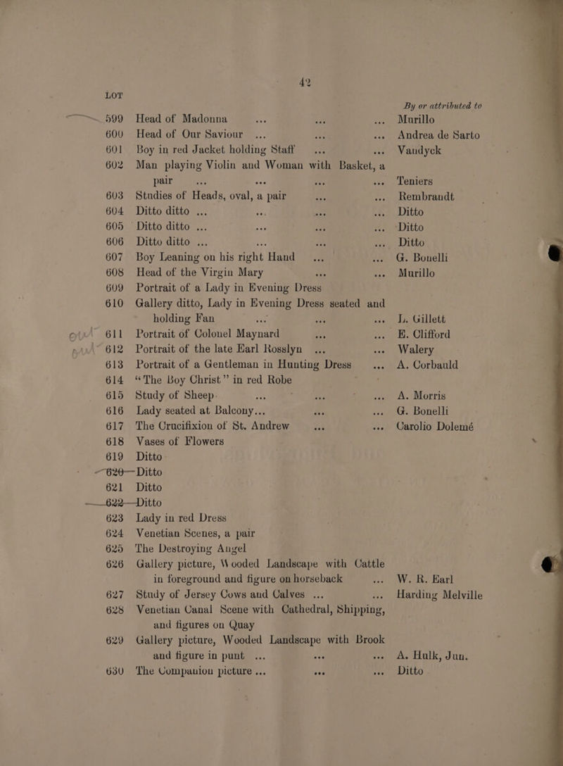 LOT . By or attributed to “~~ 599 Head of Madonna ae 4 .. Murillo 600 Head of Our Saviour... ae ... Andrea de Sarto 601 Boy in red Jacket holding Staff ... » Vandyck 602 Man playing Violin and Woman with Basket, a pair an Fe He --. Leniers 603 Studies of Heads, oval, a pair e ... Rembrandt 604 Ditto ditto ... 3F ae ... Ditto 605 Ditto ditto ... ee is . *Ditto 606 Ditto ditto ... By: our Litho 607 Boy Leaning on his ang) Hand = *ya .. G. Bonelli 608 Head of the Virgin Mary ste ..» Murillo 609 Portrait of a Lady in Evening Dress 610 Gallery ditto, Lady in vous Dress seated and holding Fan ae “A uw» LL. Gillett 611 Portrait of Colonel Maynard ae .. . Clifford 612 Portrait of the late Harl Rosslyn... --- Walery 613 Portrait of a Gentleman in Hunting Dress _.... A. Corbauld 614 ‘The Boy Christ” in red Robe 615 Study of Sheep: a oe, au .se A. Morris 616 Lady seated at Balcony... i. .. G. Bonelli 617 The Crucifixion of St. Andrew dia -»» Carolio Dolemé 618 Vases of Flowers 619 Ditto- --620— Ditto 621 Ditto ——622—Ditto 623 Lady in red Dress 624 Venetian Scenes, a pair 625 The Destroying Angel 626 Gallery picture, Wooded Landscape with Cattle in foreground and figure on horseback cw. dk. Hard 627 Study of Jersey Cows and Calves ... Harding Melville 628 Venetian Canal Scene with Cathedral, Shipiing, and figures on Quay 629 Gallery picture, Wooded Landscape with Brook and figure in punt ... Ne «. A. Halk, Jun. 630 The Companion picture ... ove Pee a ILLO