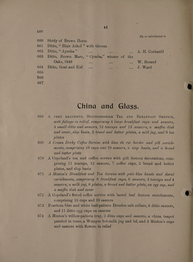 660 661 662 663 664 665 666 667 S> o> 8 o. 669 670 671 44 By or attributed to Study of Brown Horse Ditto, “ Blair Athol ” with Groom Ditto, “ Ayesha” el Ditto, Brown Mare, “ Cymba,” winner of the Oaks, 1848 ve or .. W. Beraud Ditto, Goat and Kid... we .. J. Ward A. H. Corbauld China and Glass. A VERY BEAUTIFUL STAFFORDSHIRE TEA AND BREAKFAST SHRVICEH, with foliage in relief, comprising 4 large breakfast cups and saucers, 4 small ditto and saucers, 12 teacups and 13 saucers, a muffin dish and cover, slop basin, 2 bread and butter plates, a milk jug, and 9 tea plates | A Crown Derby Coffee Service with bleu de roi border and gilt enrich- ments, comprising 20 cups and 19 saucers, a slop basin, and a bread and butter plate A Copeland’s tea and coffee service with gilt festoon decorations, com- prising 11 teacups, 12 saucers, 7 coffee cups, 2 bread and butter plates, and slop basin | A Minton’s Breakfast and Tea Service nith pale blue bands and floral enrichments, comprising 8 breakfast cups, 6 saucers, 3 teacups and 4 saucers, a milk jug, 6 plates, a bread and butter plate, an egg cup, and a muffin dish and cover A Copeland’s fluted coffee service with laurel leaf festoon enrichments, comprising 16 cups and 16 saucers | Fourteen blue and white leaf-pattern Dresden salt cellars, 6 ditto saucers, and 11 ditto egg cups on saucers A Minton’s willow-pattern tray, 2 ditto cups aud saucers, a china teapot painted in roses,a Wemyss hot-milk jug and lid, and 3 Minton’s cups and saucers with flowers in relief
