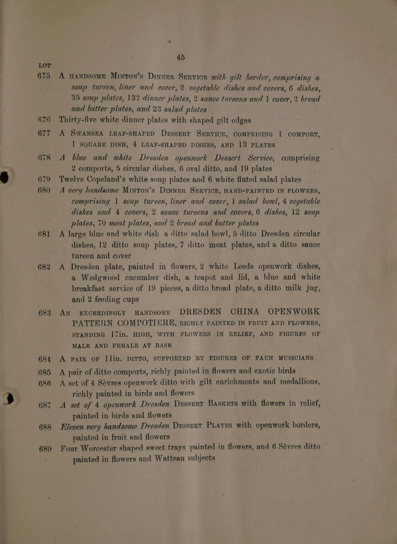 681 683 45 A HANDSOME MinToN’s Dinner Servicr with gilt border, comprising a soup tureen, liner and cover, 2 vegetable dishes and covers, 6 dishes, 35 soup plates, 132 dinner plates, 2 sauce tureens and 1 cover,2 bread and butter plates, and 23 salad plates Thirty-five white dinner plates with shaped gilt edges A SWANSEA LEAF-SHAPED DussErt SERVICE, COMPRISING | COMPORT, 1 SQUARE DISH, 4 LEAF-SHAPED DISHES, AND 13 PLATES A blue and white Dresden openwork Dessert Service, comprising 2 comports, 5 circular dishes, 6 oval ditto, and 19 plates Twelve Copeland’s white soup plates and 6 white fluted salad plates A very handsome Minton’s Dinner SERVICE, HAND-PAINTED IN FLOWERS, comprising 1 soup tureen, liner and cover, | salad bonl, 4 vegetable dishes and 4 covers, 2 sauce tureens and covers, 6 dishes, 12 soup plates, 70 meat plates, and 2 bread and butter plates A large blue and white dish a ditto salad bowl, 5 ditto Dresden circular dishes, 12 ditto soup plates, 7 ditto meat plates, and a ditto sauce tureen and cover A Dresden plate, painted in flowers, 2 white Leeds openwork dishes, a Wedgwood cucumber dish, a teapot and lid, a blue and white breakfast service of 19 pieces, a ditto bread plate, a ditto milk jug, and 2 feeding cups AN EXCEEDINGLY HANDSOME DRESDEN CHINA OPENWORK PATTERN COMPOTIERKH, RICHLY PAINTED IN FRUIT AND FLOWERS, STANDING 17in. HIGH, WITH FLOWERS IN RELIEF, AND FIGURES OF MALE AND FEMALE AT BASE A PAIR oF llin. DITTO, SUPPORTED BY FIGURES OF FAUN MUSICIANS A pair of ditto comports, richly painted in flowers and exotic birds A set of 4 Sevres openwork ditto with gilt enrichments and medallions, richly painted in birds and flowers A set of 4 openwork Dresden DussErt BASKETS with flowers in relief, painted in birds and flowers Eleven very handsome Dresden Drssrrt PLATES with openwork borders, painted in fruit and flowers Four Worcester shaped sweet trays painted in flowers, and 6 Sévres ditto ~ painted in flowers and Watteau subjects