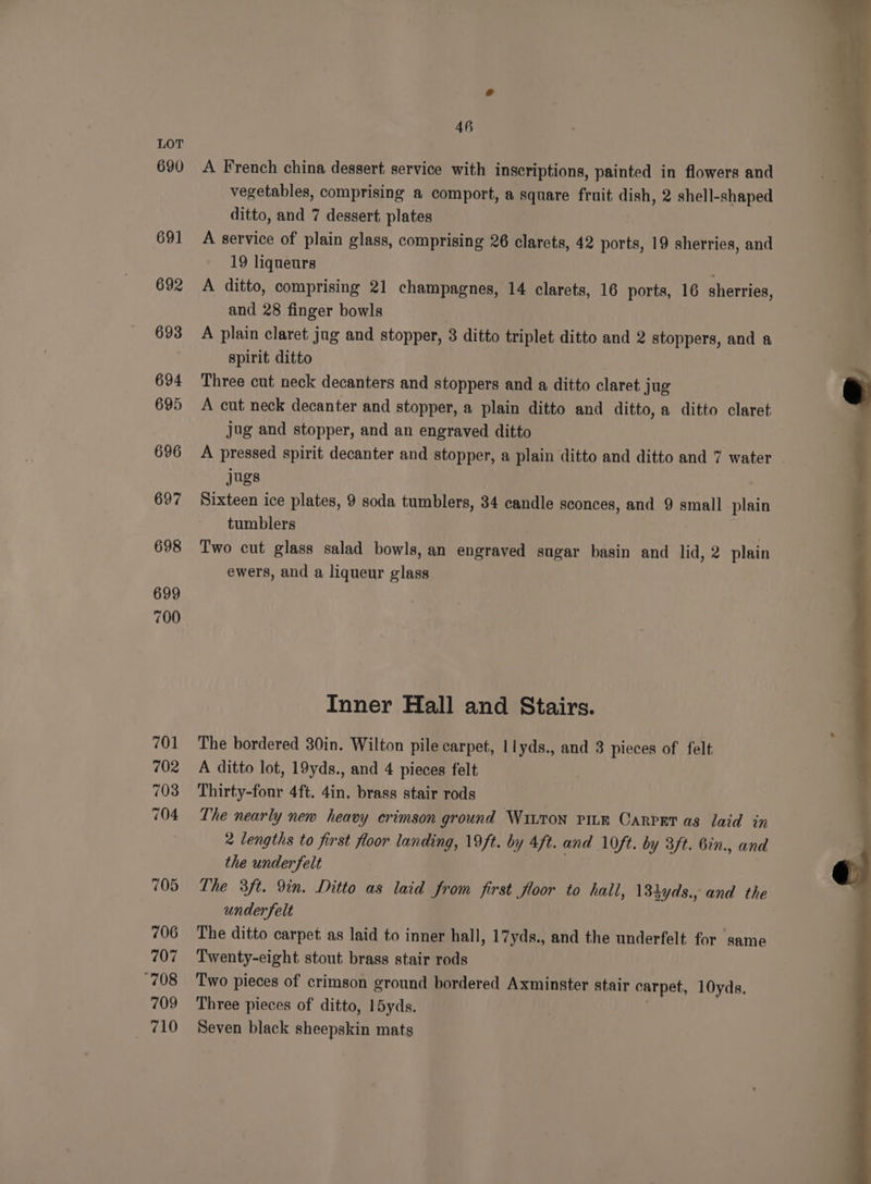 690 691 692 693 694 695 696 697 698 699 700 701 702 703 704 7205 706 707 708 709 710 46 A French china dessert service with inscriptions, painted in flowers and vegetables, comprising a comport, a square fruit dish, 2 shell-shaped ditto, and 7 dessert plates A service of plain glass, comprising 26 clarets, 42 Aerial 19 sherries, and 19 liqueurs A ditto, comprising 21 champagnes, 14 clarets, 16 ports, 16 sherries, and 28 finger bowls A plain claret jug and stopper, 3 ditto triplet ditto and 2 stoppers, and a spirit ditto Three cut neck decanters and stoppers and a ditto claret jug A cut neck decanter and stopper, a plain ditto and ditto, a ditto claret jug and stopper, and an engraved ditto A pressed spirit decanter and stopper, a plain ditto and ditto and 7 water jugs Sixteen ice plates, 9 soda tumblers, 34 candle sconces, and 9 small. plain tumblers Two cut glass salad bowls, an engraved sugar basin and lid, 2 plain ewers, and a liqueur glass Inner Hall and Stairs. The bordered 30in. Wilton pile carpet, llyds., and 3 pieces of felt A ditto lot, 19yds., and 4 pieces felt Thirty-four 4ft. 4in. brass stair rods The nearly new heavy crimson ground Wiuron pitm Carpet as laid in 2 lengths to first floor landing, 19ft. by 4ft. and 10ft. by 3ft. 6in., and the under felt The 3ft. 9in. Ditto as laid from first floor to hall, \34yds., and the under felt : The ditto carpet. as laid to inner hall, 17yds., and the underfelt for same Twenty-eight stout brass stair rods Two pieces of crimson ground bordered Axminster stair carpet, 10yds, Three pieces of ditto, 15yds. Seven black sheepskin mats