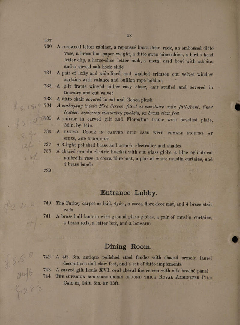 730 739 740 741 742 743 744 48 A rosewood letter cabinet, a repoussé brass ditto rack, an embossed ditto vase, a brass lion paper weight, a ditto swan pincushion, a bird’s head letter clip, a horse-shoe letter rack, a metal card bowl with rabbits, and a carved oak book slide A pair of lofty and wide lined and wadded crimson cut velvet window curtains with valance and bullion rope holders ‘ A gilt frame winged pillow easy chair, hair stuffed and covered in tapestry and cut velvet A ditto chair covered in cut and Genoa plush A mahogany inlaid Fire Screen, fitted as escritoire with fall-front, lined leather, enclosing stationery pockets, on brass claw feet A mirror in carved gilt and Florentine frame with bevelled plate, 36in. by 14in. A CARTEL CLOCK IN CARVED GILT CASE WITH FEMALE FIGURES AT SIDES, AND SURMOUNT A 3-light polished brass and ormolu electrolier and shades A chased ormolu electric bracket with ent glass globe, a blue cylindrical umbrella vase, a cocoa fibre mat, a pair of white muslin curtains, and 4 brass bands Entrance Lobby. The Turkey carpet as laid, 4yds., a cocoa fibre door mat, and 4 brass stair rods A brass hall lantern with ground glass globes, a pair of muslin curtains, 4 brass rods, a letter box, and a longarm Dining Room. A 4ft. 6in. antique polished steel fender with chased ormolu laurel decorations and claw feet, and a set of ditto implements A carved gilt Louis XVI. oval cheval fire screen with silk broché panel THE SUPERIOR BORDERED GREEN GROUND THICK RoyaL AXMINSTER PILE CARPET, 24ft. Gin. BY 13ft.