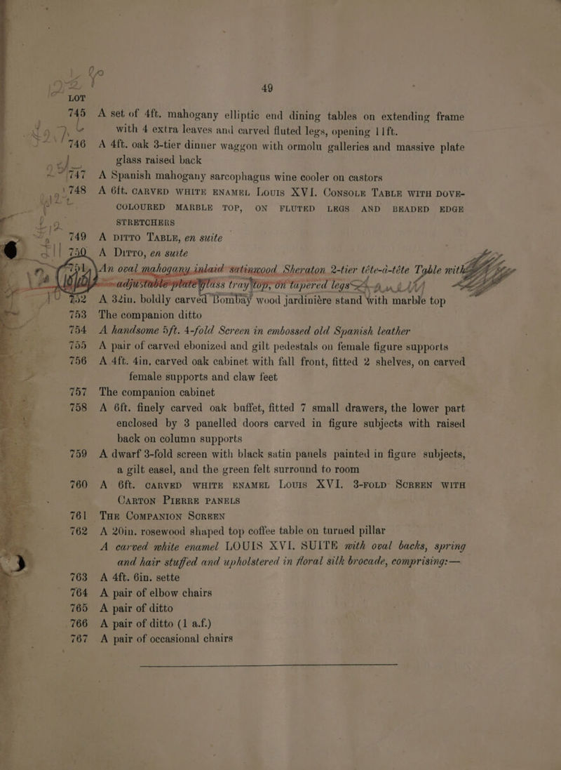 a &amp; : Fa 49 745 A set of 4ft. mahogany elliptic end dining tables on extending frame 6 D with 4 extra leaves and carved fluted legs, opening 11 ft. 746 A 4ft. oak 3-tier dinner waggon with ormolu galleries and massive plate glass raised back 747 =A Spanish mahogany sarcophagus wine cooler on castors 1748 A 6ft. CARVED WHITE ENAMEL Louis XVI. ConsoLe TABLE WITH DOVE- COLOURED MARBLE TOP, ON FLUTED LEGS AND BEADED EDGE STRETCHERS A Dirro, en surte (he LO UA Z. adjustable platey 202 A 32in. boldly carved’ Seana? wood varinrer sand Vith arbi PBs 753 The companion ditto 754 <A handsome 5ft. 4-fold Screen in embossed old eter leather 705 A pair of carved ebonized and gilt pedestals on female figure supports 756 A 4ft. 4in, carved oak cabinet with fall front, fitted 2 shelves, on carved female supports and claw feet 757 The companion cabinet 758 A 6ft. finely carved oak baffet, fitted 7 small drawers, the lower part enclosed by 3 panelled doors carved in figure subjects with raised back on column supports 759 A dwarf 3-fold screen with black satin panels painted in figure subjects, a gilt easel, and the green felt surround to room 760 <A 6ft. CARVED WHITE ENAMEL Lovis XVI. 3-FoLD- SCREEN WITH CARTON PIERRE PANELS | 761 Tar ComPANION SCREEN 762 A 20in. rosewood shaped top coffee table on turned pillar A carved white enamel LOUIS XVI. SUITE mith oval backs, spring and hair stuffed and upholstered in floral silk brocade, comprising: — 763 =A 4ft. Gin. sette 764 A pair of elbow chairs 765 A pair of ditto 766 A pair of ditto (1 a.f.) 767 A pair of occasional chairs - : Ss . Cee SES in a a a