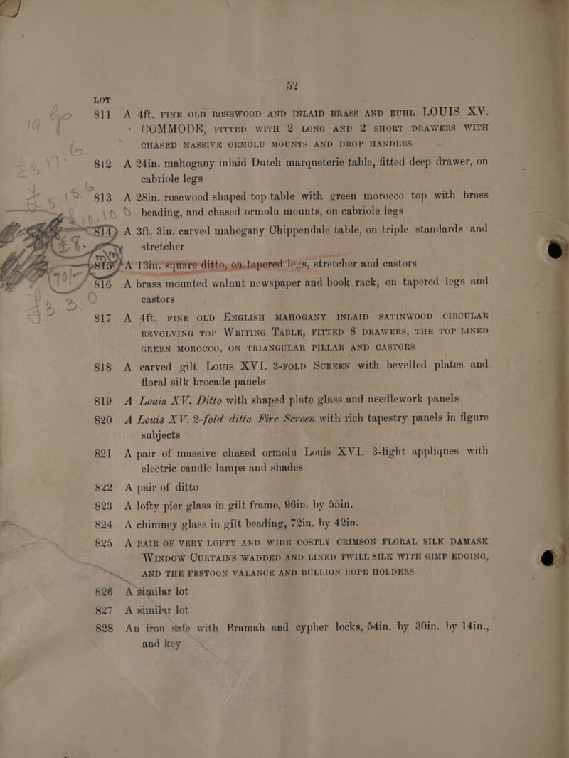 52 | + 811 A 4ft. FINE OLD ROSEWOOD AND INLAID BRASS AND BUHL LOUIS XY. So eee | * COMMODKEH, rirrrp WITH 2 LONG AND 2 SHORT DRAWERS WITH | ~ GHASED MASSIVE ORMOLU MOUNTS AND DROP HANDLES a he 812 A 24in. mahogany inlaid Dutch marqueterie table, fitted deep drawer, on | cabriole legs Ay «era 813 A 28in. rosewood shaped top table with green morocco top with brass ee meee ae oo A) beading, and chased ormolu mounts, on cabriole legs Ox Reg sy A 3ft. 3in. carved mahogany Chippendale table, on ple standards and = ih 0 we * stretcher | fe —_ : KA reir squat juare juare ditto; -on.tapered ‘legs, stretcher and castors <= She: eee ‘ A brass mounted walnut newspaper and book rack, on tapered legs and at kes. ~ castors } 817 A 4ft. FINE OLD ENGLISH MAHOGANY INLAID SATINWOOD CIRCULAR REVOLVING TOP WRITING TABLE, FITTED 8 DRAWERS, THE TOP LINED GREEN MOROCCO, ON TRIANGULAR PILLAR AND CASTORS 818 A carved gilt Lours XVI. 3-ronp Screen with bevelled plates and floral silk brocade panels 819 <A Louis XV. Ditto with shaped plate glass and needlework panels 820 A Louis XV. 2-fold ditto Fire Sereen with rich tapestry panels in figure subjects 821 A pair of massive chased ormolu Louis XVI. 3-light belies with electric candle lamps aud shades 822 A pair of ditto 823 A lofty pier glass in gilt frame, 96in. by 55in. Py 824 A chimney glass in gilt beading, 72in. by 42in. Ne 825 A PAIR OF VERY LOFTY AND WIDE COSTLY CRIMSON FLORAL SILK DAMASK : Winpow CurTAINS WADDED AND LINED TWILL SILK WITH GIMP EDGING, “AND THE FESTOON VALANCE AND BULLION ROPE HOLDERS 826 A similar lot 827 A similar lot 828 An iron safe with Bramah and ‘ie locks, 54in, by 30in. by 14in. a and key a,