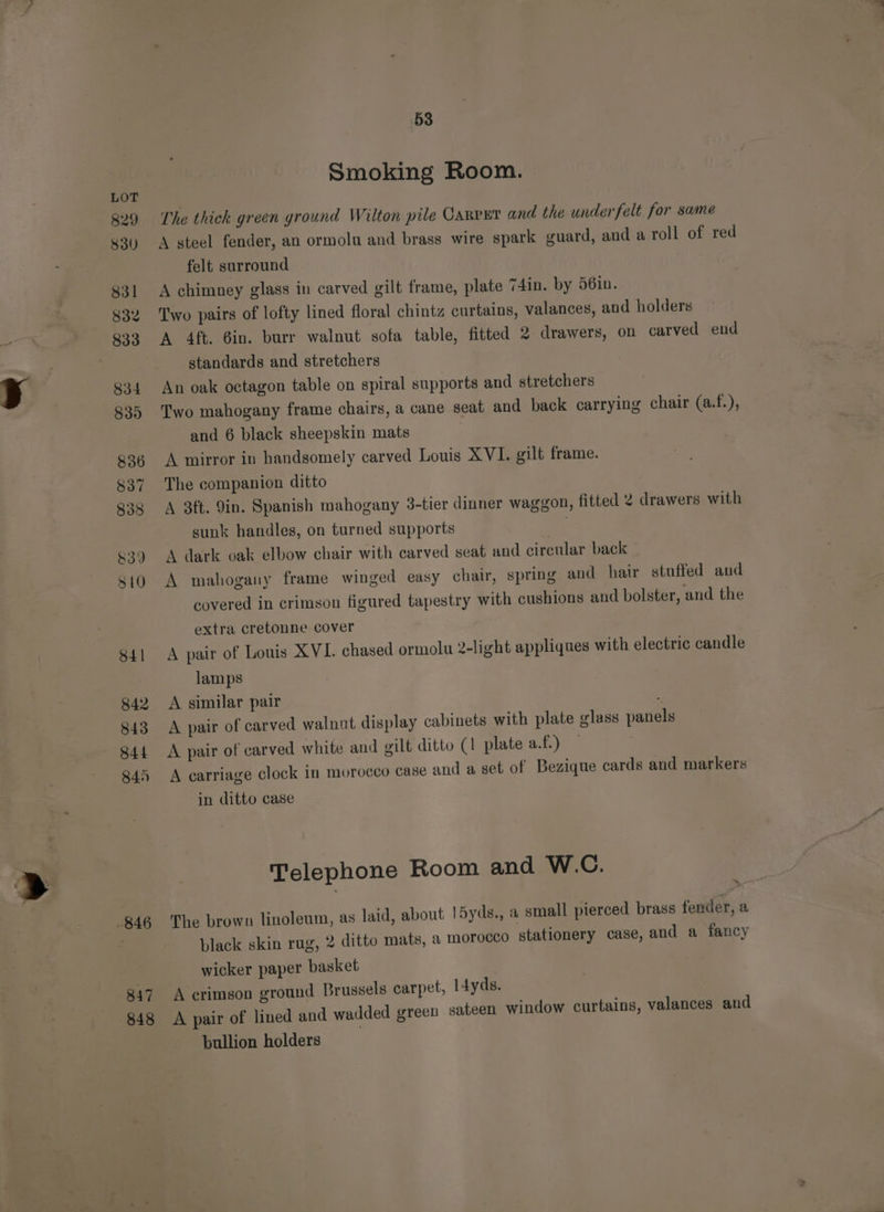 29 830 831 832 833 834 839) 836 837 833 &amp;39 S10 S41 842 843 S44 845 847 848 53 Smoking Room. The thick green ground Wilton pile CARPET and the under felt for same A steel fender, an ormolau and brass wire spark guard, and a roll of red felt surround A chimney glass in carved gilt frame, plate 74in. by 56in. Two pairs of lofty lined floral chintz curtains, valances, and holders A 4ft. 6in. burr walnut sofa table, fitted 2 drawers, on carved eud standards and stretchers An oak octagon table on spiral supports and stretchers Two mahogany frame chairs, a cane seat and back carrying chair (a.f.), and 6 black sheepskin mats A mirror in handsomely carved Louis XVI. gilt frame. The companion ditto A 3ft. 9in. Spanish mahogany 3-tier dinner waggon, fitted 2 drawers with sunk handles, on turned supports A dark oak elbow chair with carved seat and circular back _ A mahogany frame winged easy chair, spring and hair stuffed and covered in crimson figured tapestry with cushions and bolster, and the extra cretonne cover A pair of Louis XVI. chased ormolu 2-light appliques with electric candle lamps A similar pair A pair of carved walnut display cabinets with plate glass panels A pair of carved white and gilt ditto (1 plate a.f.) A carriage clock in morocco Case and a set of Bezique cards and markers in ditto case Telephone Room and W.C. The brown linoleum, as laid, about l5yds., a small pierced brass fender, a black skin rug, 2 ditto mats, a morocco stationery case, and a fancy wicker paper basket A crimson ground Brussels carpet, l4yds. A pair of lined and wadded green sateen window curtains, valances and bullion holders