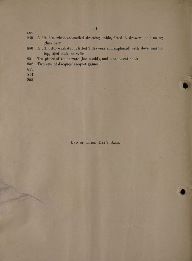 849 850 8951 852 853 854 850 04 A 3ft. 6in. white enamelled dressing table, fitted 6 drawers, and swing glass over a Me. ih ; A 3ft. ditto washstand, fitted 2 drawers and cupboard with dove marble top, tiled back, en suite ; yi Ten pieces of toilet ware (basin odd), and a cane-seat chair Two sets of Jacques’ croquet games | Enp oF THirp Day’s SALE.