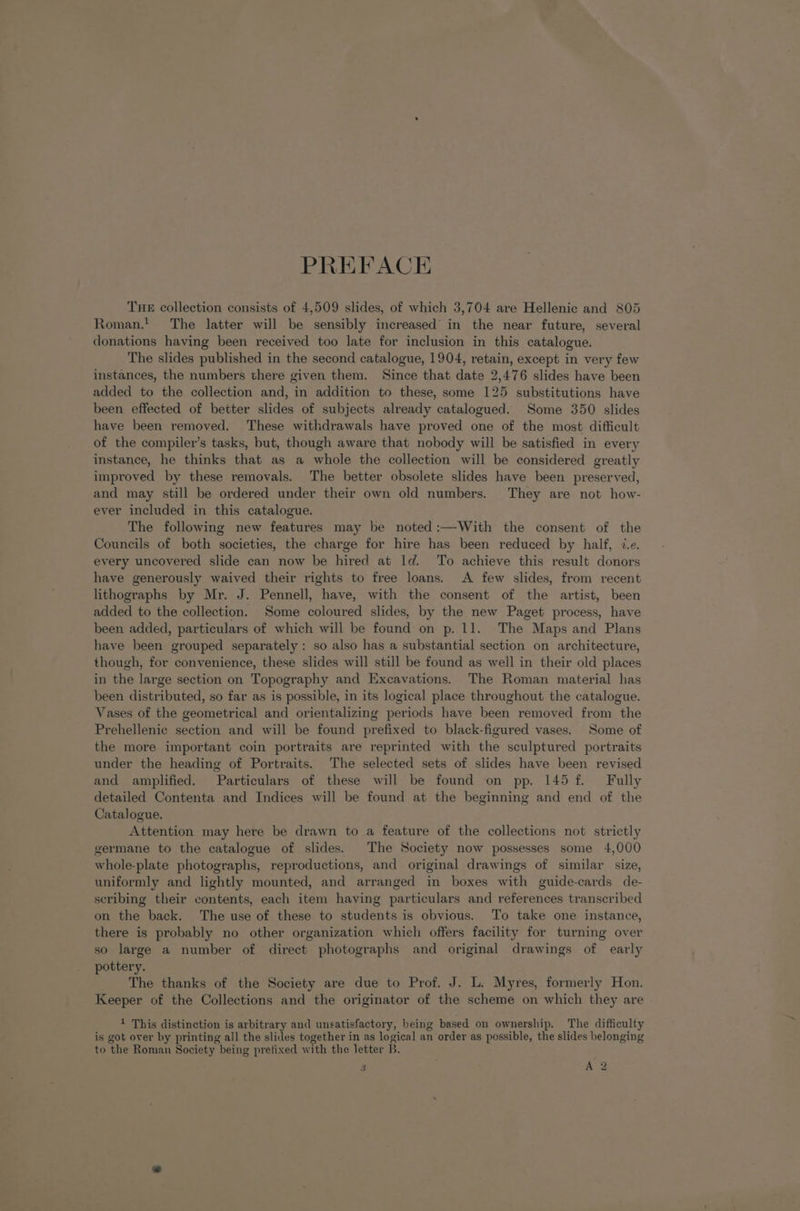 PREFACE THE collection consists of 4,509 slides, of which 3,704 are Hellenic and 805 Roman.! The latter will be sensibly increased’ in the near future, several donations having been received too late for inclusion in this catalogue. The slides published in the second catalogue, 1904, retain, except in very few instances, the numbers there given them. Since that date 2,476 slides have been added to the collection and, in addition to these, some 125 substitutions have been effected of better slides of subjects already catalogued. Some 350 slides have been removed. These withdrawals have proved one of the most difficult of the compiler’s tasks, but, though aware that nobody will be satisfied in every instance, he thinks that as a whole the collection will be considered greatly improved by these removals. The better obsolete slides have been preserved, and may still be ordered under their own old numbers. They are not how- ever included in this catalogue. The following new features may be noted:—With the consent of the Councils of both societies, the charge for hire has been reduced by half, ie. every uncovered slide can now be hired at ld. To achieve this result donors have generously waived their rights to free loans. A few slides, from recent lithographs by Mr. J. Pennell, have, with the consent of the artist, been added to the collection. Some coloured slides, by the new Paget process, have been added, particulars of which will be found on p. 11. The Maps and Plans have been grouped separately: so also has a substantial section on architecture, though, for convenience, these slides will still be found as well in their old places in the large section on Topography and Excavations. The Roman material has been distributed, so far as is possible, in its logical place throughout the catalogue. Vases of the geometrical and orientalizing periods have been removed from the Prehellenic section and will be found prefixed to black-figured vases. Some of the more important coin portraits are reprinted with the sculptured portraits under the heading of Portraits. The selected sets of slides have been revised and amplified. Particulars of these will be found on pp. 145 f. Fully detailed Contenta and Indices will be found at the beginning and end of the Catalogue. Attention may here be drawn to a feature of the collections not strictly germane to the catalogue of slides. The Society now possesses some 4,000 whole-plate photographs, reproductions, and original drawings of similar size, uniformly and lightly mounted, and arranged in boxes with guide-cards de- scribing their contents, each item having particulars and references transcribed on the back. The use of these to students is obvious. To take one instance, there is probably no other organization which offers facility for turning over so large a number of direct photographs and original drawings of early pottery. The thanks of the Society are due to Prof. J. L. Myres, formerly Hon. Keeper of the Collections and the originator of the scheme on which they are 1 This distinction is ey and unsatisfactory, being based on ownership. The difficulty is got over by printing all the slides together in as logical an order as possible, the slides belonging to the Roman Society being pretixed with the letter B.
