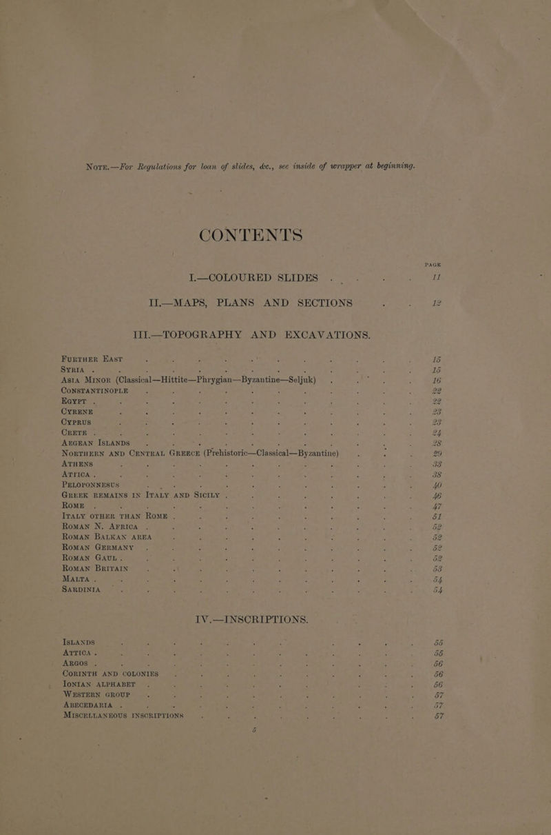 Nore.—For Regulations for loan of slides, de., see inside of wrapper at beginning. CONTENTS PAGE TP SCereounhinsni Dior. oo thle Shik II—MAPS, PLANS AND SECTIONS : : 12 ITI.—TOPOGRAPHY AND EXCAVATIONS. FuRTHER EAst : : : : , . ; , 3 : : 15 SYRIA . ; : ‘ , DS Asta MINnor (Classical —Hittite—Phrygian—Byzantine—Sejul ? 5 ae , 16 CONSTANTINOPLE ; : , 4 : : ; : : 22 Eeypr . . : é : : P : : : : : : 22 CYRENE - : : : : As : 5 : ‘ F 23 CYPRUS : : - : . ‘ § : , : , : 23 CRETE . : : , « ; ‘ F ; : ; : 2 AEGEAN Texans , : ; ; 28 NorRTHERN AND CENTRAL Gnunce fipeiiictorio-Clussiosl== By aantine) 5 4 29 ATHENS : E ; : A : ; : ; ; F ; 38 ATTICA . : : 3 : : ' ; : : . : . 38 PELOPONNESUS : - : J : : : : ; 40 GREEK REMAINS IN IT ALY AND Susie ; : : ; : : F . 4G Rome . 3 : F ; ; : : : : : 47 ITALY OTHER THAN Rowe ; at Roman N. AFRICA DE. RoMAN BALKAN AREA 52 RoMAN GERMANY 52 RoMAN GAUL. 52 RomMAN BRITAIN oS MALTA . 54 SARDINIA 54 IV.—INSCRIPTIONS. IsLANDS GS ATTICA . : - : : é ; ; : ; é 58 ARGOS . : : : : : : 2 ‘ i ; . 56 CORINTH AND COLONIES 56 IoNIAN ALPHABET 56 WESTERN GROUP 57 ABECEDARIA 5h MISCELLANEOUS INSCRIPTIONS “ . . : ; n * ’ 57 Q