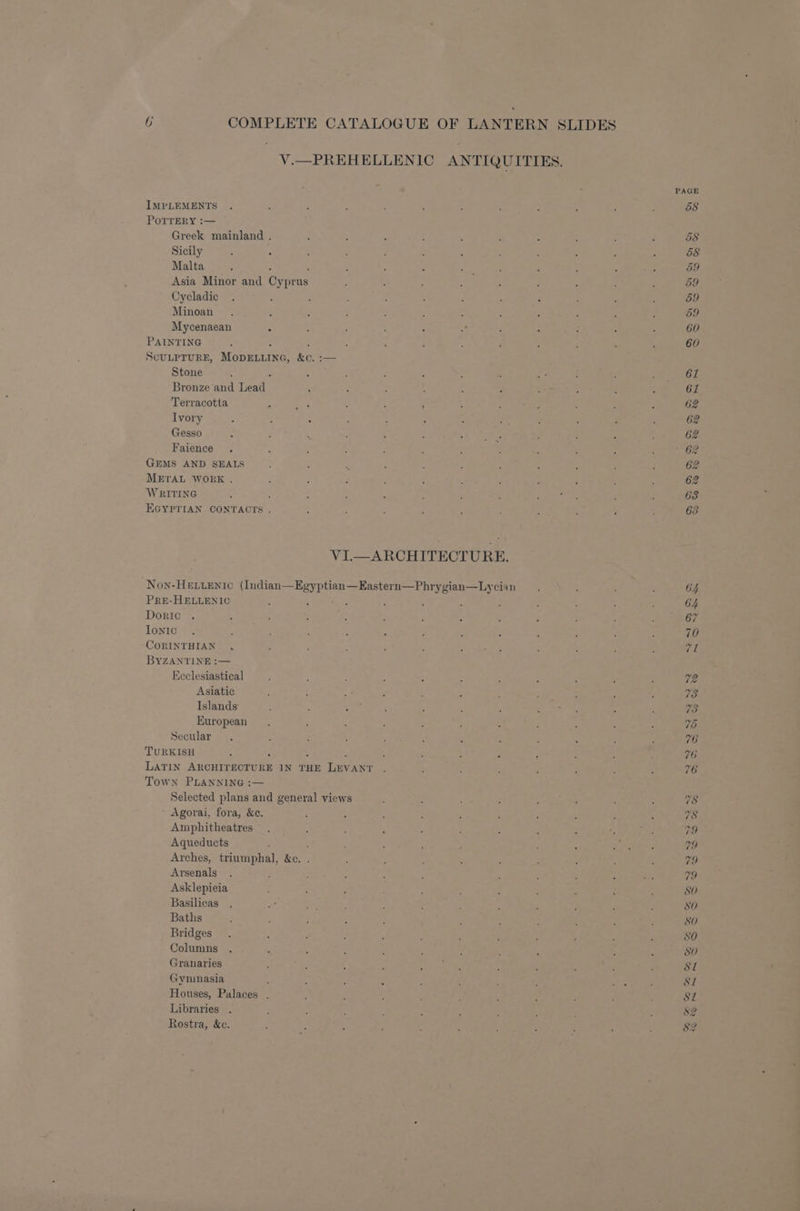 V.—PREHELLENIC ANTIQUITIES. PAGE IMPLEMENTS . : : ; : ; 3 ; P : : 58 POTTERY :— Greek mainland . f , ; ’ ; : : : : g 58 Sicily : : : ; : : ; : : ; : : 58 Malta : : _ 2 3 , aoe F ; ; ; 5 59 Asia Minor and Cyprus i : : : : : : L : 59 Oycladic . : : : : ; : ; : : , ‘ 59 Minoan . : ; : : ; : : ‘ F : F 59 Mycenaean Z : : : : ae : ' ‘ - : 60 PAINTING ; “ 5 ; ¢ ; c F j ; ; : 60 ScULPTURE, MODELLING, &amp;c. :— Stone ; ; 4 ; : ; : : a3 é st \ 61 Bronze and Lead ; - ; : , F a. : : : 61 Terracotta ‘ Ras ; : ; << Weiaes : : 3 62 Ivory ; : : ; : : : oe 7 : , ; 62 Gesso : F ; : : : yO 4: : 3 . : 62 Faience . d ; : : : ; : ; : : : 62 GEMS AND SEALS - ‘ s i : 3 5 ? ¢ ; ; 2 METAL WORK . ; 3 ; * : ; : : : : 5 2 WRITING : : f : < : ‘ : Fan ae ‘ é 63 EGYPTIAN CONTACTS . “ ; ; ; ; : : i , 63 VI.—ARCHITECTURE. Non-Hettentc (Indian—Egyptian—Eastern—Phrygian—Lycian . : : ‘ 64 PRE-HELLENIC : : : c ; . : : : ; : C4 Doric . ; ; . ; ; j 3 2 . 3 : : 7 IonIc . : t ) : ? F : ‘ ; : : , 70 CORINTHIAN .  i ; E : ; : : ‘ : é VL BYZANTINE :— Ecclesiastical ; ; ; ; , : ; Z : P : V2 Asiatic ; : #: ; 3 - 4 : ; : F 73 Islands ; 73 European 7b Secular 76 TURKISH 5 , : 4 46 LATIN ARCHITECTURE IN THE LEVANT 76 Town PLANNING :— Selected plans and general views 78 Agorai, fora, &amp;c. 78 Amphitheatres : : 3 ; : - : : ; ; 79 Aqueducts : 2 , : : poli: 79 Arches, triumphal, &amp;c. . ‘ : : ; ; : ; : : 79 Arsenals . ; : ; 5 ; . . : : He 79 Asklepieia : : ; é ; ; : : } ; SO Basilicas . ” : ; é ; ‘ , , ; : SO Baths : é ; 5 5 3 5 “ : 5 4 ‘ SO Bridges. j : , : : ’ f ; ' : : SO Columns . ? ; : : ’ f ‘ : . : 80 Granaries : . ; . ia : : ‘ : ; si Gyninasia E ; E 7 ; ; ; : oe ' Ad Houses, Palaces . ; : : : : ’ ; ; : ; S81 Libraries , P : ; : y ; é é ; ; $2 Rostra, &amp;c. : t. , : 3 : : ; : : E 82