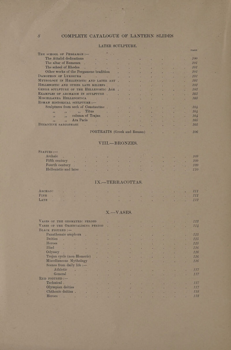 LATER SCULPTURE. THE SCHOOL OF PERGAMON :— The Attalid dedications The altar of Eumenes The school of Rhodes : Other works of the Per gamene tr: apition DAMOPHON OF LYKOSURA MytTHoLogy IN HELLENISTIC AND LATER ART HELLENISTIC AND OTHER LATE RELIEFS . GENRE SCULPTURE OF THE HELLENISTIC AGE EXAMPLES OF ARCHAISM IN SCULPTURE . MISCELLANEA HELLENISTICA ROMAN HISTORICAL SCULPTURE :— Sculptures from arch of Constantine . 99 39 29 Titus ef », column of Trajan A s8 Ara Pacis BYZANTINE SARCOPHAGI PORTRAITS (Greek and Roman) VIII.—BRONZES. STATUES :— Archaic Fifth century Fourth century Hellenistic and later IX.—TERRACOTTAS. “ARCHAIC FINE LATE X.—V ASES. VASES OF THE GEOMETRIC PERIOD VASES OF THE ORIENTALISING PERIOD BLACK FIGURED :— Panathenaic amphora Deities Heroes Iliad Odyssey Trojan cycle (non- Homerie) Miscellaneous Mythology Scenes from daily life :— Athletic General RED FIGURED :— Technical . Olympian deities Chthonie deities . Heroes PAGE 109 109 109 110 iT I11 112 113 114 115 115 115 116 116 116 116 fl Tidy 117 117 118 118
