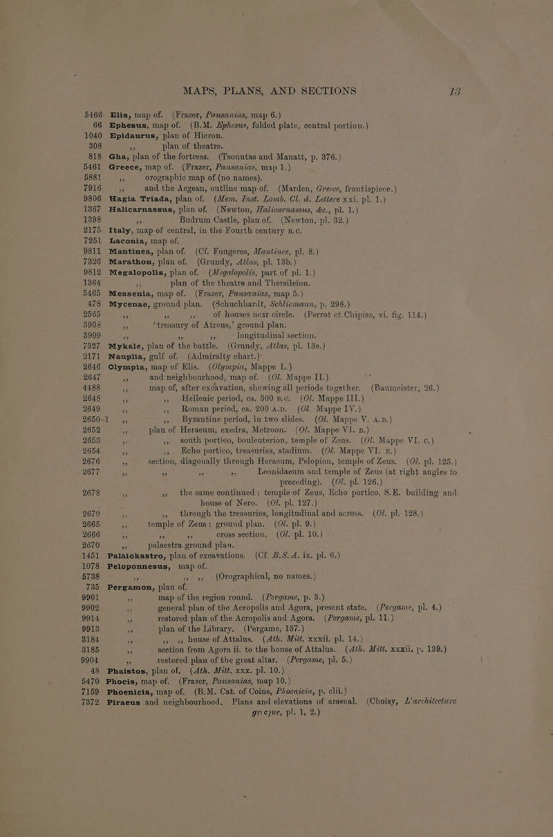 5466 66 1040 MAPS, PLANS, AND SECTIONS fs) Elis, map of. (Frazer, Pawsanias, map 6.) Ephesus, map of. (B.M. Ephesus, folded plate, central portion.) Epidaurus, plan of Hieron. 308 “ plan of theatre. 818 Gha, plan of the fortress. (Tsountas and Manatt, p. 376.) 5461 Greece, map of. (Frazer, Pausanias, map 1.) 5881 a orographic map of (no names). 7916 eh and the Aegean, outline map of. (Marden, Greece, frontispiece. ) 9806 Hagia Triada, plan of. (Mem. Inst. Lomb. Cl. d. Lettere xxi. pl. 1.) 1367 Halicarnassus, plan of. (Newton, Halicarnassus, d&amp;c., pl. 1.) 1398 ra Budrum Castle, plan of. (Newton, pl. 32.) 2175 Italy, map of central, in the Fourth century B.c. 7251 Laconia, map of. 9811 Mantinea, plan of. (Cf. Fougeres, Mantinee, pl. 8.) 7326 Marathon, plan of. (Grundy, Aélas, pl. 13d.) 9812 Megalopolis, plan of. -(J/egalopolis, part of pl. 1.) 1364 ne plan of the theatre and Thersileion. 5465 Messenia, map of. (Frazer, Pawsanias, map 5.) 478 Mycenae, ground plan. (Schuchhardt, Schliemann, p. 298.) 2565 3 Pr se of houses near circle. (Perrot et Chipiez, vi. fiy. 114.) 3908 se ‘treasury of Atreus,’ ground plan. 3909 ne + = longitudinal section. _ 7327 Mykale, plan of the battle. (Grundy, Aélas, pl. 13e.) 2171 Nauplia, gulf of. (Admiralty chart.) 2646 Olympia, map of Elis. (Olympia, Mappe L.) 2647 ae and neighbourhood, map of. (Ol. Mappe II.) 4488 ne map of, after excavation, shewing all periods together. (Baumeister, 26.) 2648 n », Hellenic period, ca. 300 B.c. (O07. Mappe III.) 2649 fe ,, Roman period, ca. 200 a.p. (Ol. Mappe IV.) 2650-1 ,, ,, Byzantine period, in two slides. (OJ. Mappe V. A.B.) 2652 4 plan of Heraeum, exedra, Metroon. (O/. Mappe VI. B.) 2653 f ,, south portico, bouleuterion, temple of Zeus. (Ol. Mappe VI. c.) 2654 Ar ,, Echo portico, treasuries, stadium. (07. Mappe VI. 2.) 2676 + section, diagonally through Heraeum, Pelopion, temple of Zeus. (OJ. pl. 125.) 2677 es Pe fe 7 Leonidaeum and temple of Zeus (at right angles to preceding). (Ol. pl. 126.) 2678 Ly », the same continued: temple of Zeus, Echo portico, S.E. building and ? house of Nero. (O/. pl. 127.) 2679 ,, through the treasuries, longitudinal and across. (O/. pl. 128.) 2665 “i temple of Zeus: ground plan. (01. pl. 9.) 2666 ce a 5 cross section. (OJ. pl. 10.) 2670 9 palaestra ground plan, 1451 Palaiokastro, plan of excavations. (Cf. B.S. A. ix. pl. 6.) 1078 Peloponnesus, map of. 5738 53 »» », (Orographical, no names. ) 735 Pergamon, plan of. : 9901 3 map of the region round. (Pergame, p. 3.) 9902 re general plan of the Acropolis and Agora, present state. (Pergame, pl. 4.) 9914 x restored plan of the Acropolis and Agora, (Pergame, pl. 11.) 9913 Be plan of the Library. (Pergame, 137.) 3184 “fn »> >, house of Attalus. (Ath. Mitt. xxxii. pl. 14.) 3185 a section from Agora ii. to the house of Attalus. (4th. Mitt, xxxii. p, 139.) 9904 5 restored plan of the great altar. (Pergame, pl. 5.) 48 Phaistos, plan of, (Ath. Mitt. xxx. pl. 10.) 5470 Phocis, map of. (Frazer, Pawsanias, map 10.) 7159 Phoenicia, map of. (B.M. Cat. of Coins, Phoenicia, p. clii.) 7372 Piraeus and neighbourhood. Plans and elevations of arsenal. (Choisy, L’architccture