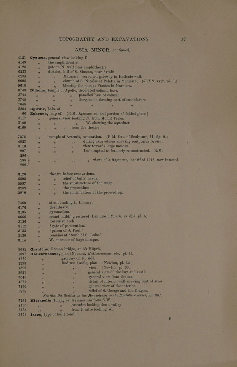 » 8154 3753 TOPOGRAPHY AND EXCAVATIONS YY. ASIA MINOR, continued. Cyzicus, general view looking E. aA the amphitheatre. x gate in N. wall near amphitheatre. as district, hill of S. Simeon, near Artaki. 4 », Marmara: corbelled gateway in Hellenic wall. +3 - church of S. Nicolas at Palatia in Marmara. (J.H.S. xxix. pl. 3.) aa - blessing the nets at Prastos in Marmara. Didyma, temple of Apollo, decorated column base. +3 rr »» panelled base of column. A = », | Gorgoneion forming part of entablature. >? oa 9° be) 99 99 Egirdir, Lake of. ees Ephesus, map of. (B.M. Ephesus, central portion of folded plate. ) o general view looking N. from Mount Prion. ” » z; W. shewing the aqueduct. Te a ,, from the theatre. AS temple of Artemis, restoration. (B.M. Cat. of Sculpture, II. fig. 9.) x ns ag during excavations shewing sculptures in sit. an ne a view towards large mosque. +f nA at Ionic capital as formerly reconstructed. B.M. ne = of », views of a fragment, identified 1913, now inserted. * theatre before excavations. - ,, relief of bulls’ heads. es ,, the substructure of the stage. the proscenium the continuation of the proceeding. . street leading to Library. . the library. 3 gymnasium. - round building restored (Benndorf, Forsch. in Eph. pl. 5). .s Coressian arch. ‘gate of persecution.’ ‘prison of S. Paul.’ remains of ‘tomb of 8. Luke.’ ‘ W. entrance of large mosque. Granicus, Roman bridge, at Ak Kiiprii. Halicarnassus, plan (Newton, Halicarnassus, etc. pl. 1). Po gateway on N. side. % Budrum Castle, plan. (Newton, pl. 32.) fe nd view. (Newton, pl. 33.) A es general view of the bay and castle. ry te general view from the sea, + 3 detail of interior wall shewing coat of arms. general view of the interior. 53 relief of S. George and the Dragon. Sce also the Section on the Mausoleum in the Sculpture series, pp. 96f. Hierapolis (Phrygiae) Gymnasium from S.W. nf wn cascades looking down valley “a Fe from theatre looking W. Iasos, type of built tomb.