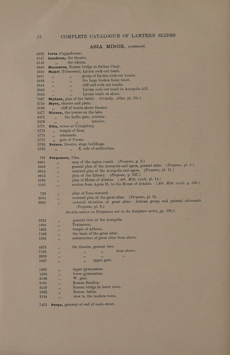 ASIA MINOR, continued. 4332 Ivriz (Cappadociae). 3147 lLaodicea, the theatre. 3148 np the odeum. 9640 Macestus, Roman bridge at Sultan Chair. 2930 Makri (Telmessus), Lycian rock-cut tomb. 2931 76 x group of Lycian rock-cut tombs. 2932 ie ms the large broken Ionic tomb. 2044 38 a cliff and rock-cut tombs. 2045 rs fy Lycian rock-cut tomb in Acropolis hill. 2048 Lycian tomb on shore. 7327 Mykale, plan of the battle. (Grundy, Aélas, pl. 18e.) 3759 Myra, theatre and plain. 3760 », eliff of tombs above theatre. 3477 Nicaea, the towers on the lake. 3475 + the Lefke gate, exterior. 3476 4 as interior. 5771 Olba, tower at Uzunjaburj. 5773 ,, temple of Zeus. 5774 ;, colonnade. 5775 », gate of Forum. 3762 Patara, theatre, stage buildings. 3763 ap » _E. side of auditorium. 735 Pergamon, Plan. 9901 y map of the region round. (Pergame, p- 3.) 9902 ; general plan of the Acropolis and agora, present state. (Pergame, pl. 4.) 9914 = restored plan of the Acropolis and agora. (Pergame, pl. 1.) 9913 <5 plan of the Library. (Pergame, p. 137.) 3184 me plan of House of Attalus. (Ath. Mitt. xxxii. pl. 14.) 3185 5 section from Agora II. to the House of Attalus. (Ath. Mitt. xxxii. p. 139.) 733 a altar of Zeus restored. 9904 fi restored plan of the great altar. (Pergame, pl. 5). 9905 a _restored elevation of great altar: Athena group and painted colounade (Pergame, pl. 6.) See also sectiun on Pergamene art in the Sculpture series, pp. 100 f. 3922 5 general view of the Acropolis. 1604 aS Traianeum. 1605 _ temple of Athena. 7196 Ay, the basis of the great altar. 1606 % substructure of great altar from above. 4675 ‘ the theatre, general view. 7195 ra as 4p from above. 3923 ? 2 ” 9 1607 nf ye upper part. 1603 26 upper gymnasium. 1608 rs lower gymnasium. 3166 5 W. gate. 3165 a Roman Basilica. 3479 A Roman bridge in lower town. 1602 xa Roman baths. 3164 . view in the modern town. 7475 Perge, gateway at end of main street.