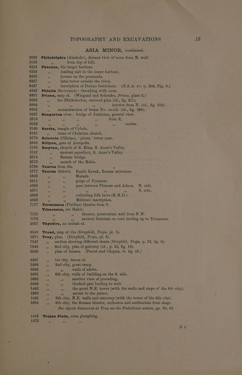 2308 3158 6254 6253 6256 6257 9437 4345 9801 9802 9804 8237 2316 2052 3160 3161 5770 2940 3103 3107 2574 2575 5798 5777 5803 5811 4368 4371 4366 4360 7177 7175 7176 2057 6540 5971 7947 7948 2569 5607 5599 5600 5601 5602 5963 1485 5962 1485 5604 1445 1073 ASIA MINOR, continued. Philadelphia (Alashehr), distant view of town from N. wall. 5 from top of hill. Phocaea, the larger harbour, Af loading salt in the lesser harbour. - houses on the peninsula. 5 later tower outside the town. re inscription of Dorino Gattelusio. (B.S.A. xv. p. 259, Fig. 9.) Phloita (Suvermez): threshing with oxen, Priene, map of. (Wiegand and Schrader, Priene, plate 2.) as the Ekklesterion, restored plan (id., fig. 211). 5 3 :, interior from N. (2d., fig. 212). i reconstruction of house No. xxxiii. (zd., fig. 299). Sangarius river: bridge of Justinian, general view. “2 < f + from E. ” ” oe) ” ” exedra. Sardis, temple of Cybele. “ ruins of Christian church. Seleucia (Ciliciae), ‘ pirate’ tower near. Sillyon, gate of Acropolis. Smyrna, church of S. Elias, 8. Anne’s Valley. : ancient aqueduct, S. Anne’s Valley. 7 Roman bridge. Re mouth of the Meles. Taurus from Mis. 5, Taurus district. Kanlu Kavak, Roman milestone 5 Ap Marash. A, ne gorge of Pyramus. . an pass between Pharasa and Adana. N. side. ” ” ” oe) 9 S. side. ee x collecting folk tales (R.M.D.). - iy Mithraic inscription. Termessus (Pisidiae) theatre from 8. Telmessus, see Makri. *% % theatre, proscenium wall from N.W. ny ancient fountain on road leading up to Termessus. 9 Thyatira, an arabah at. Troad, map of the (Dorpfeld, T’vroja, pl. 1). Troy, plan. (Dérpfeld, Troja, pl. 3). », section shewing different strata (Dorpfeld, Troja, p. 32, fig. 6). », 2nd eity, plan of gateway (id., p. 32, fig. 10). ,, plan of houses. (Perrot and Chipiez, vi. fig. 48.) ,, Ast city, traces of. », 2nd city, great ramp. 5 Be walls of adobe. ,, 6th city, walls of building on the S. side. 58 ae another view of preceding. a a blocked gate leading to well. Re 3 the great N.E. tower (with the walls and steps of the 8th city). a nA ascent to the palace. ,, 8th city, N.E. walls and stairway (with the tower of the 6th city). », 9th city, the Roman theatre, orchestra and auditorium from stage. For objects discovered at Troy see the Prehellenic section, pp. 59, 63. Trojan Plain, oxen ploughing.