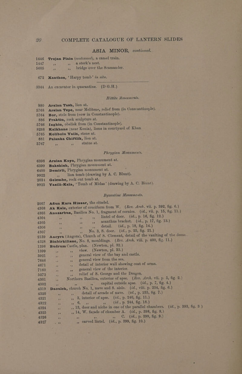20 ASIA MINOR, continued. Trojan Plain (continued), a camel train. Sh) > ,, astork’s nest. bridge over the Scamander. bed me) Xanthos, ‘ Harpy tomb’ in situ. An excavator in quarantine. (D G.H.) Hittite Monuments. Arslan Tash, lion at. Bor, stele from (now in Constantinople). Fraktin, rock sculpture at. Izghin, obelisk from (in Constantinople). Kalkhane (near Konia), lions in courtyard of Khan. Kolibolu Yaila, stone at. Palanka Chiftlik, lion at. statue at. 29 93 Phrygian Monuments. Arslan Kaya, Phrygian monument at. Bakshish, Phrygian monument at. Demirli, Phrygian monument at. 7 lion tomb (drawing by A. C. Blunt). Gelembe, rock-cut tomb at. Yasili-Kaia, ‘Tomb of Midas’ (drawing by A. C. Blunt). Byzantine Monwinents. Afiun Kara Hissar, the citadel. ” 23 be) ba! 9? ” e * ,, detail. (id., p. 18, fig. 14.) No. 3, S. door. (id., p. 25, fig. 21.) >»? Budrum Castle, plan. (Newton, pl. 32.) view. (Newton, pl. 33.) general view of the bay and castle. general view from the sea. general view of the interior. 1 relief of S. George and the Dragon. 29 33 > A ,, 8, interior of apse. (¢d., p. 240, fig. 11.) ” ” 6, ” ” (id., p- 244, fig. 18.) (id., p. 398, fig. 3 )