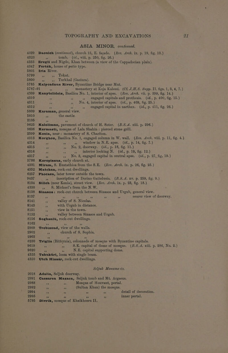 4329 4323 4333 4347 5801 5799 5800 5785 5787 4309 4310 4311 5809 5810 2135 9625 9636 2599 4313 4314 4315 4316 4317 5786 4331 4352 6257 9437 8134 4330 8138 8137 8141 8143 8151 8152 8156 8162 2909 2902 2903 6230 9619 9620 4355 4350 2018 2991 2988 2992 2994 2995 ASIA MINOR, continued. Daouleh (continwed), church 15, E. facade. (Rev. Arch. ix. p. 19, fig. 18.) re tomb. (id., viii. p. 250, fig. 26.) Eregli and Nigde, Khan between (a view of the Cappadocian plain). Fertek, house of patio type. Iris River. hs », Tokat. 3 », Turkhal (Gaziura). Kalycadnus River, Byzantine Bridge near Mut. -91 x 5 monastery at Koja Kalessi. (Cf. J.#.S. Supp. II. figs, 1, 3, 4, 7.) Kanytelideis, Basilica No. 1, interior of apse. (Rev. Arch. vii. p. 399, fig. 14.) ae Be » engaged capitals and prothesis. (dd., p. 400, fig. 15.) re » No. 4, interior of apse. (id., p. 409, fig. 25.) rf B » engaged capital in narthex. (id., p. 411, fig. 26.) Karaman, general view. ty the castle. o> ) Kalolimno, pavement of church of H. Soter. (B.S.A. xiii. p. 296.) Kermasti, mosque of Lala Shahin : pierced stone grill. Konia, near: monastery of S. Chariton. Korghoz, Basilica No. 1, engaged column in W. wall. (Rev. Arch. viii. p. 11, fig. 4.) Me oa », Window in N.E. apse. (id., p. 14, fig. 7.) iy » No. 2, doorway. (7d., p. 18, fig. 11.) is o », interior looking N. (id., p. 19, fig. 12.) a », No. 8, engaged capital in central apse. (7d., p. 27, fig. 19.) Koropissus, early church at. Miram, S. Eustathios from the S.E. (Rev. Arch. ix. p. 26, fig. 23.) Matchan, rock-cut dwellings. Phocaea, later tower outside the town. _ yy inscription of Dorino Gattelusio. (B.S.A. xv. p. 259, fig. 9.) Silleh (near Konia), street view. (Rev. Arch. ix. p. 23, fig. 18.) », 8. Michael’s from the N. W. Sinasos: rock-cut church between Sinasos and Urgub, general view. ae 3 es Pe ns A nearer view of doorway. e valley of S. Nicolas. 3 with Urgub in distance. pe view in the town. “= valley between Sinasos and Urgub. Soghanlwu, rock-cut dwellings. | ” ”? 9 Trebizond, view of the walls. “3 church of S. Sophia. 3? 9? 93 Triglia (Bithynia), colonnade of mosque with Byzantine capitals. x % S.E. capital of dome of mosque. (B.S. A. xiii, p. 286, No. 2.) AP e N.E. capital supporting dome. Tshukuri, loom with single beam. Utch Hissar, rock-cut dwellings. Seyuk Monwme xts. Adalia, Seljuk doorway. Caesarea Mazaca, Seljuk tomb and Mt. Argaeus. 36 he Mosque of Houvant, portal. > - (Sultan Khan) the mosque. » 99 pe 43 detail of decoration. 53 ; 33 inner portal. > 2)